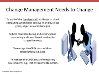 Change Management Needs to Change 
Copyright © Mark O’Loughlin 2014 
32 
To avail of the “on-demand” attributes of cloud 
computing which helps achieve IT and business 
goals, objectives and strategies 
To help control reducing and retiring cloud 
computing and cloud-based services to 
streamline costs 
To manage the OPEX costs of cloud 
subscriptions e.g. SaaS 
To manage the OPEX costs of temporary 
environments e.g. test environments in PaaS 
 