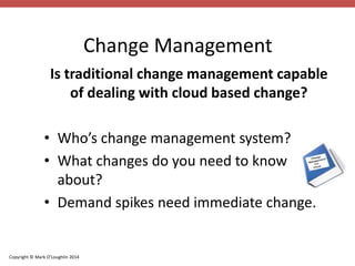 Copyright © Mark O’Loughlin 2014 
Change Management 
Is traditional change management capable 
of dealing with cloud based change? 
• Who’s change management system? 
• What changes do you need to know 
about? 
• Demand spikes need immediate change. 
 
