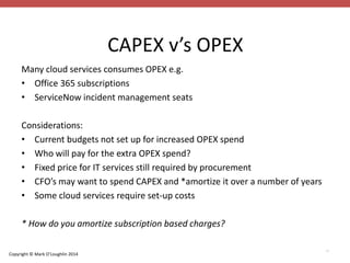 Copyright © Mark O’Loughlin 2014 
CAPEX v’s OPEX 
39 
Many cloud services consumes OPEX e.g. 
• Office 365 subscriptions 
• ServiceNow incident management seats 
Considerations: 
• Current budgets not set up for increased OPEX spend 
• Who will pay for the extra OPEX spend? 
• Fixed price for IT services still required by procurement 
• CFO’s may want to spend CAPEX and *amortize it over a number of years 
• Some cloud services require set-up costs 
* How do you amortize subscription based charges? 
 