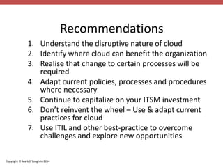 Copyright © Mark O’Loughlin 2014 
Recommendations 
1. Understand the disruptive nature of cloud 
2. Identify where cloud can benefit the organization 
3. Realise that change to certain processes will be 
required 
4. Adapt current policies, processes and procedures 
where necessary 
5. Continue to capitalize on your ITSM investment 
6. Don’t reinvent the wheel – Use & adapt current 
practices for cloud 
7. Use ITIL and other best-practice to overcome 
challenges and explore new opportunities 
 