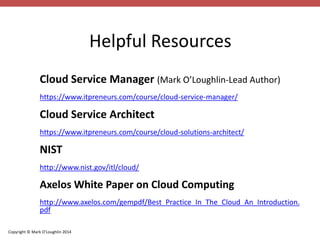 Copyright © Mark O’Loughlin 2014 
Helpful Resources 
Cloud Service Manager (Mark O’Loughlin-Lead Author) 
https://www.itpreneurs.com/course/cloud-service-manager/ 
Cloud Service Architect 
https://www.itpreneurs.com/course/cloud-solutions-architect/ 
NIST 
http://www.nist.gov/itl/cloud/ 
Axelos White Paper on Cloud Computing 
http://www.axelos.com/gempdf/Best_Practice_In_The_Cloud_An_Introduction. 
pdf 
 