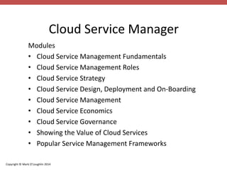 Cloud Service Manager 
Modules 
• Cloud Service Management Fundamentals 
• Cloud Service Management Roles 
• Cloud Service Strategy 
• Cloud Service Design, Deployment and On-Boarding 
• Cloud Service Management 
• Cloud Service Economics 
• Cloud Service Governance 
• Showing the Value of Cloud Services 
• Popular Service Management Frameworks 
Copyright © Mark O’Loughlin 2014 
 