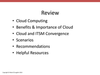 Copyright © Mark O’Loughlin 2014 
Review 
• Cloud Computing 
• Benefits & Importance of Cloud 
• Cloud and ITSM Convergence 
• Scenarios 
• Recommendations 
• Helpful Resources 
