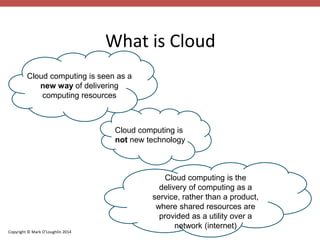 Cloud computing is seen as a 
new way of delivering 
computing resources 
Copyright © Mark O’Loughlin 2014 
What is Cloud 
Cloud computing is 
not new technology 
Cloud computing is the 
delivery of computing as a 
service, rather than a product, 
where shared resources are 
provided as a utility over a 
network (internet) 
 