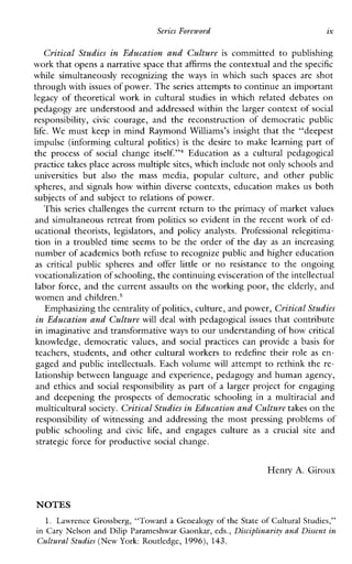 SeriesForeword ix
Critical Studies in Education and Culture is committed to publishing
work that opens a narrative space thataffirms the contextual and thespecific
whilesimultaneouslyrecognizingthe ways inwhichsuch spaces are shot
through with issues of power. Theseries attempts to continue an important
legacy of theoretical work in cultural studies in which related debates on
pedagogy are understood and addressed within the larger context of social
responsibility, civic courage,andthereconstructionofdemocraticpublic
life. We must keep in mind Raymond Williams’s insight that the “deepest
impulse (informing cultural politics) is the desire to make learning part of
the process of social change it~elf.”~Education as a culturalpedagogical
practice takes place across multiplesites, which include not only schools and
universities but also the mass media,popularculture,andotherpublic
spheres, and signals how within diverse contexts, education makes us both
subjects of and subject to relations of power.
This series challenges the current return to the primacy of market values
and simultaneous retreat from politics so evident in the recent work of ed-
ucationaltheorists,legislators,and policy analysts. Professionalrelegitima-
tion in a troubled time seems to be the order of the day as anincreasing
number of academics both refuse to recognize public and higher education
as critical publicspheresand offer little or no resistance to theongoing
vocationalization of schooling, the continuing evisceration of the intellectual
labor force, and the current assaults on the working poor, the elderly, and
women and ~hildren.~
Emphasizing the centrality of politics, culture, and power,Critical Studies
in Education and Culturewill deal with pedagogical issues that contribute
in imaginative and transformativeways to our understanding of howcritical
knowledge, democratic values, and social practicescanprovidea basis for
teachers, students, and other cultural workers to redefinetheirrole as en-
gaged and public intellectuals. Each volume will attempt to rethink the re-
lationship between language and experience, pedagogy and human agency,
and ethics and social responsibility as part of a larger project for engaging
and deepening the prospects of democratic schooling in a multiracial and
multicultural society. Critical Studies in Education and Culturetakes on the
responsibility of witnessing and addressing the most pressing problems of
publicschoolingand civic life, andengagesculture as a crucial site and
strategic force for productive social change.
Henry A. Giroux
NOTES
1. Lawrence Grossberg, “Toward a Genealogy of the State of Cultural Studies,”
in Cary Nelson and Dilip Parameshwar Gaonkar, eds., Disciplinariq and Dissent in
Cultural Studies(New York: Routledge, 1996), 143.
 