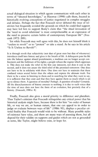 Relativism 87
actual dialogical situation in which agents communicate with each other in
terms of “situated knowledges,” as Haraway (1990) calls them, located in
historically evolving conceptions of justice negotiated in complex struggles
and debates. Perhaps the fact that Foucault never debated the issue of rel-
ativism but frequently avoided the grounds on which he could find support
mayhaveledhim to supportRorty’sclaimthat“theritualinvocationof
the‘need to avoidrelativism’ is mostcomprehensible as anexpressionof
the need to preserve certain habits of contemporary European life” (Fou-
cault 1972: 205).
Yet while Foucault may well agree with this, he does not himself think it
“useless to revolt” or to “protest” or take a stand. As he says in his article
“Is It Useless to Revolt?”:
It is through revolt that subjectivity(not that of great men but that of whomever)
introduces itself into history and gives it the breath of life. A delinquent puts his life
into the balanceagainstabsurd punishments; a madman can no longer accept con-
finement and the forfeiture of his rights;a people rehses theregime which oppresses
it. This does not make the rebelin the firstcase innocent, nor does it cure in the
second, and it does not assure the third rebel of the promised tomorrow. Onedoes
not have to beinsolidaritywith them. One does not have to maintain that these
confusedvoicessound better than the others andexpress the ultimate truth. For
there to be a sense in listening to them and in searching for what they want to say,
it is sufficientthat they exist and that they have against them so much which is set
up to silence them. A question of morality? Perhaps.A question of reality? Certainly.
A l l the disenchantments of history amount to nothing; it is due to such voices that
the time of men does not have the form of an evolution, but precisely that of a
history. (Foucault, 1981e: 8)
Finally, Foucault also gives a moralpriority to differenceandpluralism.
Thus Taylor’s criticism that Foucault relinquishes anycritical power that his
historical analysis might have, because there is for him “no order of human
life, or way weare, or human nature, that one canappeal to in order to
judge or evaluate between ways of life” (1986: 93), displays a peculiar cri-
terial finality that Foucault would wish to be without. Many possible styles
of existence have value, and there are many ways of assessing them, but all
depend for their validity on supports and guides whichare not as grounded
as some, like Taylor, might believe exist, or hope for.
 