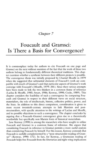 Foucault and Gramsci:
Is There a Basis for Convergence?
It is commonplacetodayforauthorstociteFoucaultononepageand
Gramsci on the next without mention of thefact that the work of these two
authors belong to fundamentally different theoretical traditions. This chap-
ter examines whether a synthesis between their different projects is possible.
The convergence thesiswasinitially proposed by Chantal Mouffe in 1979
when she suggested that substantial elements of Foucault’s work are com-
patible with much of Gramsci’s and that particular aspects ofGramsci’s work
converge with Foucault’s (Mouffe, 1979: 201). Since then various attempts
have been made to link the two thinkers in a common frame of reference
(Laclau & Mouffe, 1985; Smart, 1986; Kenway, 1990; Cocks, 1989). This
chapter considers the feasibility of such a convergence by comparing Fou-
caultandGramsciinrespect to theirdifferent views on social structure,
materialism, the role of intellectuals, history, collective politics, power, and
the State. In addition to thisdirectcomparison,consideration is given to
morerecenttwentieth-centuryattemptsto linkMarxismandpost-
structuralism, with specific attention to the writings of Laclau and Mouffe,
and to possible objections to such a convergence. The chapter concludesby
arguingthat a Foucault-Gramsciconvergence gives rise to a theoretically
worthwhile but specifically non-Marxist form of historical materialism.
Jane Kenway (1990) is among the researchers who have sought to utilize
FoucaultandGramsciin a commonframeofreference.Shearguesthat
considering Foucault in reference to Gramsci permits a more useful analysis
than considering Foucaultby himself. For this reason, Kenway contends that
Foucault is usefully complemented by a “post-structuralist reading of Gram-
sci”(Kenway, 1990: 172). In fact, forKenway, a Gramscianreadingof
Foucault helpsfree Foucault from the libertarian and right-wing implications
 