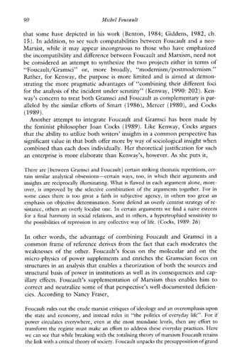 90 Michel Foucault
thatsomehavedepictedin his work(Benton, 1984; Giddens,1982,ch.
15).In addition, to see such compatabilities between Foucault and a neo-
Marxist,while it may appear incongruous to those who have emphasized
the incompatibility and difference between Foucault and Marxism, need not
be considered an attempt to synthesize the two projects either in terms of
“Foucault/Gramsci”or,morebroadly, “modernism/postmodernism.”
Rather,forKenway,thepurpose is more limited and is aimed at demon-
strating the more pragmatic advantages of “combining their different foci
for the analysis of the incident under scrutiny” (Kenway, 1990: 202). Ken-
way’s concern to treat both Gramsci and Foucault as complementary is par-
alleled by the similarefforts ofSmart (1986), Mercer (1980), andCocks
(1989).
Anotherattempt to integrateFoucaultandGramscihasbeenmade by
thefeministphilosopherJoanCocks(1989). Like Kenway, Cocksargues
that the ability to utilize both writers’ insights in a common perspective has
significant value in that bothoffer more by way of sociological insight when
combined than each does individually. Her theoretical justification for such
an enterprise is more elaborate than Kenway’s, however. As she puts it,
There are [between Gramsci and Foucault] certain striking thematic repetitions, cer-
tainsimilaranalyticalobsessions-certainways, too, inwhich their arguments and
insights are reciprocally illuminating. What isflawed in each argument alone, more-
over, isimprovedby the selective combination of the arguments together. For in
some cases there is too great a faith in subjectiveagency,in others too greatan
emphasis on objective determination. Some defend an overly centrist strategy of re-
sistance, others an overly localist one. In certain arguments we find a naive esteem
for a final harmony in social relations, and in others, a hypertrophied sensitivity to
the possibilitiesof repression in any collective way of life. (Cocks, 1989:26)
Inotherwords,theadvantageofcombiningFoucaultandGramsciin a
common frame of reference derives from the fact that each moderates the
weaknesses oftheother. Foucault’sfocus onthe molecularand onthe
micro-physics of power supplements and enriches the Gramscian focus on
structures in an analysis that enables a theorization of both the sources and
structural basis of power in institutions as well as its consequences and cap-
illary effects.Foucault’ssupplementationofMarxismthusenableshim to
correct and neutralize some of that perspective’s well-documenteddeficien-
cies. According to Nancy Fraser,
Foucault rules out the crude marxist critiquesof ideology and an overemphasisupon
the state andeconomy,andinsteadrulesin “the politics of everydaylife”. For if
powercirculateseverywhere,even at the mostmundanelevels, then anyeffort to
transform the regime must make an effort to address these everyday practices. Here
we can seethat while breaking withthe totalising theory of marxism Foucault retains
the link with a critical theory of society. Foucault unpacksthe presupposition of grand
 