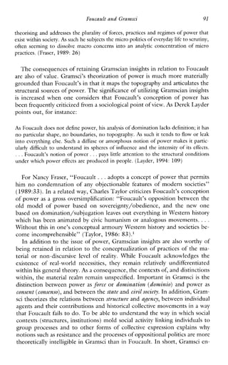 Foucault and Gyanzsci 91
theorising and addresses the plurality of forces, practices and regimes of power that
exist within society.As such he subjectsthe micro politics of everyday lifeto scrutiny,
often seeming to dissolvemacroconcerns into ananalytic concentration of micro
practices. (Fraser, 1989:26)
The consequences of retaining Gramscian insights in relation to Foucault
are also of value. Gramsci’s theorization of power is much more materially
grounded thanFoucault’s in that it maps the topography and articulates the
structural sources of power. Thesignificance of utilizing Gramscian insights
is increasedwhenoneconsidersthatFoucault’sconceptionofpowerhas
been frequently criticized from a sociological point ofview. As Derek Layder
points out, for instance:
As Foucault doesnot define power, his analysis of dominationlacks definition; it has
no particular shape, no boundaries, no topography.As such it tends to flow or leak
into everything else. Such a diffuse or amorphous notion of power makes it partic-
ularly difficult to understand its spheres of influence and the intensity of its eEects.
. . .Foucault’s notion of power .. .pays little attention to the structural conditions
under which power effects are produced in people. (Layder, 1994: 109)
For Nancy Fraser, “Foucault ...adopts a concept of power that permits
him no condemnation of any objectionablefeatures of modern societies”
(1989:33).In a related way, Charles Taylor criticizes Foucault’s conception
of power as a gross oversimplification: “Foucault’s opposition between the
oldmodelofpowerbased on sovereignty/obedience,andthenewone
based on domination/subjugation leaves out everything in Western history
which has been animated bycivic humanism or analogous movements. ...
Without this in one’s conceptual armoury Western history and societies be-
come incomprehensible” (Taylor, 1986: 83).’
In addition to the issue of power, Gramscian insights are also worthy of
being retained in relation to the conceptualization of practices of the ma-
terial or non-discursive level of reality.WhileFoucaultacknowledgesthe
existence of real-world necessities, theyremain relatively undifferentiated
within his general theory.As a consequence, the contexts of, and distinctions
within, the material realm remain unspecified. Important in Gramsci is the
distinction between power as fovce or domination (dominio)and power as
consent (consenso),and between thestate and civil society.I n addition, Gram-
sci theorizes the relations between structure and qency, between individual
agents and their contributions and historical collective movements in a way
that Foucault fails to do. To be able to understand the way in which social
contexts (structures, institutions) mold social activity linking individuals to
group processes and to otherformsof collective expressionexplainswhy
notions such as resistance and theprocesses of oppositional politicsare more
theoretically intelligible in Gramsci than in Foucault. In short, Gramsci en-
 