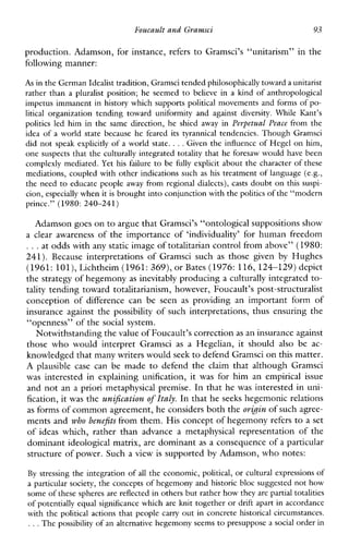 FoucaultandGramsci 93
production. Adamson, for instance, refers to Gramsci’s “unitarism” in the
following manner:
As in the German Idealisttradition, Gramscitended philosophicallytoward aunitarist
rather than a pluralistposition; he seemed to believe in a kind of anthropological
impetus immanent in history which supports political movements and forms of po-
litical organization tending toward uniformityandagainstdiversity.WhileKant’s
politicsledhim in the same direction, heshiedawayin Perpetual Peace from the
ideaof a world state becausehefeareditstyrannicaltendencies. Though Gramsci
did not speakexplicitly of a world state. ...Given the influencc of Hegel on him,
one suspects that the culturally integrated totality that he foresaw would have been
complexly mediated. Yet his failure to be fully explicit about the character of these
mediations, coupled with other indications such as his treatment of language (e.g.,
the need to educate people away from regional dialects), casts doubt on this suspi-
cion, especially whenit is brought intoconjunction with the politicsof the “modern
prince.” (1980: 240-241)
Adamson goes on to argue thatGramsci’s “ontological suppositions show
a clearawareness of the importance of ‘individuality’ for human freedom
...at odds with any static image of totalitarian control from above”(1980:
241). BecauseinterpretationsofGramscisuch as thosegiven by Hughes
(1961: 101),Lichtheim (1961: 369), or Bates (1976: 116, 124-129) depict
the strategy of hegemony as inevitably producing a culturally integrated to-
tality tending toward totalitarianism, however, Foucault’s post-structuralist
conceptionofdifferencecan be seen as providinganimportantformof
insurance against the possibility of such interpretations, thus ensuring the
“openness” of the social system.
Notwithstanding the value of Foucault’s correctionas an insurance against
thosewhowouldinterpretGramsci as aHegelian,itshould also be ac-
knowledged that many writers wouldseek to defendGramsci on this matter.
A plausible case can be made to defendtheclaimthatalthoughGramsci
was interestedinexplaining unification, it was forhimanempirical issue
and not an a priori metaphysical premise. In that he was interested in uni-
fication, it was the unificationof Italy. In that heseeks hegemonic relations
as forms of common agreement, he considers both theorkin of such agree-
ments and who benefitsfrom them. His concept of hegemonyrefers to a set
of ideaswhich,ratherthanadvance a metaphysicalrepresentationofthe
dominant ideological matrix, are dominant as a consequence of a particular
structure of power. Such a view is supported by Adamson, who notes:
By stressing the integration of all the economic, political, or cultural expressions of
a particular society,the concepts of hegemony and historic bloc suggested not how
some of these spheres are reflccted inothers but rather how they are partial totalities
of potentially equal significance which are knit together or drift apart in accordance
with the political actions that people carry out in concrete historical circumstances.
...The possibility of an alternative hegemony seemsto presuppose a social order in
 