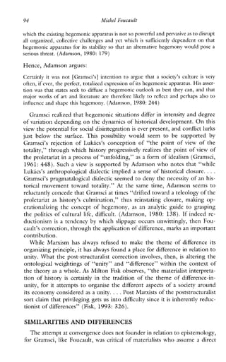 which the existing hegemonicapparatusis not so powerful and pervasive asto disrupt
all organized, collectivechallenges and yetwhichissufficiently dependcnt on that
hegemonic apparatus for its stability so that an alternative hegemony would pose a
serious threat. (Adamson, 1980: 179)
Hence, Adamson argues:
Certainly it was not [Gramsci’s] intention to argue that asociety’scultureisvery
often, if ever, the perfect, totalized expression of its hegemonic apparatus. His asser-
tion was that states seek to diffusea hegemonic outlook as best they can, and that
majorworks of art and literature are therefore likely to reflect and perhaps also to
influence and shape this hegemony. (Adamson, 1980:244)
Gramsci realized that hegemonic situations differ in intensity and degree
of variation depending on thedynamics of historical development. On this
view the potential for social disintegration is ever present, and conflict lurks
justbelow the surface. This possibility wouldseemtobesupported by
Gramsci’s rejectionofLukics’sconception of “the point of view of the
totality,” through which history progressively realizes the point of view of
the proletariat in a process of “unfolding,” as a form of idealism (Gramsci,
1961: 448). Such a view is supported by Adamson who notes that “while
Lukics’s anthropological dialectic implied a sense of historical closure. ...
Gramsci’s pragmatalogical dialectic seemed to deny the necessity of an his-
torical movementtowardtotality.”Atthesametime,Adamsonseemsto
reluctantly concede that Gramsci at times “drifted toward a teleology of the
proletariat as history’s culmination,”thusreinstatingclosure,makingop-
erationalizingtheconceptofhegemony, as ananalytic guidetograsping
the politics of cultural life, difficult. (Adamson, 1980: 138). Ifindeedre-
ductionism is a tendency by which slippage occurs unwittingly, then Fou-
cault’s correction, through the applicationof difference, marks a n important
contribution.
WhileMarxismhas always refused to make the theme of differenceits
organizing principle, it has always found a place for difference in relation to
unity. What the post-structuralist correction involves, then, is altering the
ontologicalweightings of “unity”and“difference”withinthecontextof
the theory as a whole. As Milton Fisk observes, “the materialist interpreta-
tion of history is certainly in the tradition of the theme of difference-in-
unity, for it attempts to organise the different aspects of a society around
its economy considered as a unity. ...Post Marxists of the poststructuralist
sort claim that privileging gets us into difficulty since it is inherently reduc-
tionist of differences” (Fisk, 1993: 326).
SIMILARITIES AND DIFFERENCES
The attempt at convergence does not founder in relationto epistemology,
for Gramsci, like Foucault, was critical of materialists who assume a direct
 