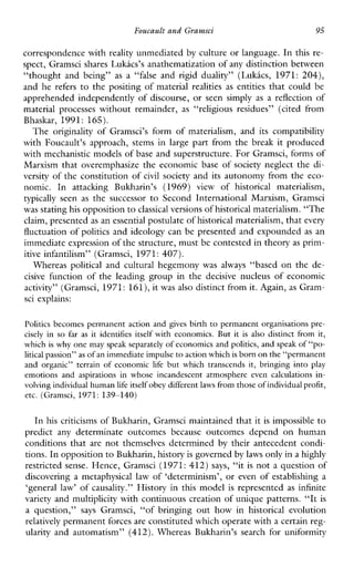 Foucault and Gramsci 95
correspondence with reality unmediated by culture or language. In this re-
spect, Gramsci shares Lukacs’s mathematization ofany distinction between
“thoughtandbeing” as a “false and rigid duality” (LukLcs, 1971: 204),
and he refers to the positing of material realities as entities that could be
apprehended independently of discourse,orseensimply as a reflection of
materialprocesses withoutremainder, as “religiousresidues”(citedfrom
Bhaskar, 1991: 165).
The originality ofGramsci’sform of materialism,anditscompatibility
withFoucault’sapproach,stemsinlargepartfrom the breakitproduced
with mechanistic models of base and superstructure. For Gramsci, forms of
Marxism that overemphasize the economic base of society neglect the di-
versity of the constitution of civil society and its autonomy from the eco-
nomic.InattackingBukharin’s (1969) view of historicalmaterialism,
typically seen as thesuccessor toSecondInternationalMarxism,Gramsci
was stating his opposition toclassicalversions of historical materialism.“The
claim, presented as an essential postulate of historical materialism, that every
fluctuation of politics and ideology can be presented and expounded as an
immediate expression of the structure, mustbe contested in theory as prim-
itiveinfantilism”(Gramsci, 1971: 407).
Whereaspolitical and cultural hegemony was always ‘‘based on the de-
cisive functionoftheleadinggroupinthedecisivenucleusofeconomic
activity” (Gramsci, 1971: 161),it was also distinct from it. Again,as Gram-
sci explains:
Politics becomes permanent action and gives birth to permanent organisations pre-
cisely in so faras it identifiesitself with economics.But it isalso distinctfrom it,
which is why one may speak separatelyof economics and politics, and speakof “po-
litical passion”as of an immediate impulseto action whichis born on the“permanent
and organic”terrainofeconomiclife but whichtranscends it, bringing into play
emotions andaspirationsinwhoseincandescentatmosphereevencalculations in-
volving individual human life itself obey differentlaws from those of individual profit,
etc. (Gramsci, 1971: 139-140)
In his criticisms of Bukharin, Gramsci maintained that it is impossible to
predictanydeterminateoutcomesbecauseoutcomesdepend onhuman
conditions that are not themselvesdetermined by their antecedent condi-
tions. In oppositionto Bukharin, historyis governed by laws only in a highly
restricted sense. Hence, Gramsci (1971: 412) says, “it is not a question of
discovering a metaphysical law of ‘determinism’, or even of establishing a
‘general law’ of causality.” History in this model is represented as infinite
variety and multiplicity with continuous creation of unique patterns. “It is
a question,” says Gramsci,“ofbringing outhowin historical evolution
relatively permanent forces are constituted which operate witha certain reg-
ularity andautomatism”(412).WhereasBukharin’ssearchforuniformity
 