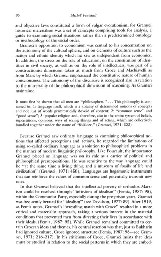 96 Michel Foucault
and objective laws constituted a form of vulgar evolutionism, for Gramsci
historical materialism was a set of concepts comprising tools for analysis, a
guide to examining social situations rather than a predetermined ontology
or methodology of the social order.
Gramsci’s opposition to economism was central to his concentration on
the autonomy of the cultural sphere, and on elements of culture suchas the
nation and ethnic identity which he saw as independent from economics.
In addition, thestress on the role of education, on the constitution of iden-
titiesin civil society, as well as on the role of intellectuals,was part of a
constructionistdimensiontaken as muchfromCroceandMachiavelli as
from Marx bywhich Gramsci emphasized the constitutive nature of human
consciousness. The autonomy of thediscursive is recognized also in relation
to the universality of the philosophical dimension of reasoning. As Gramsci
maintains:
It must first be shown that all men are “philosophers.” ...This philosophy is con-
tainedin: 1: languageitself,which is a totality of determined notions of concepts
and not just of wordsgrammaticallydevoid of content; 2: “commonsense” and
“good sense”; 3: popular religion and, therefore, also in theentire system of beliefs,
superstitions, opinions, ways of seeingthings and of acting, whicharccollectively
bundled together under the name of “folklore.” (Gramsci, 1971: 323)
BecauseGramscisawordinarylanguage as containing philosophical no-
tionsthataffectedperceptionsandactions,heregardedthelimitationsof
using so-called ordinary languageas a solution to philosophical problems in
the manner of modernlinguistic philosophy. Like Foucault, the importance
Gramsciplaced on language was on itsrole as a carrier of political and
philosophical presuppositions. He wassensitive to the way language could
be “atthesametime a living thingand a museum of fossils of life and
civilization” (Gramsci, 1971: 450). Languages are hegemonicinstruments
that can reinforce thevalues of common sense and potentially transmit new
ones.
In that Gramsci believed that the intellectual poverty of orthodox Marx-
ism could be resolved through “infusions of idealism” (Femia, 1987: 95),
within the Communist Party,especially during the pre-prisonyears, Gramsci
was frequently berated for “idealism” (see Davidson, 1977: 89).After 1919,
as Femia notes, Gramsci’s “wrestling match with Croce” resulted in a more
critical and materialist approach,taking a seriousinterestinthematerial
conditions that prevented men from directing theirlives in accordance with
their ideals. (Femia, 1987: 95).While Gramsci remained committed to cer-
tain Crocean ideas and themes,his central reactionwas that, justas Bukharin
had ignored culture, Croce ignored structure (Femia,1987:98”see Gram-
sci, 1971:216-217). In hiscriticisms of Croce, Gramsci insists that ideas
must be studied in relation to the social patterns in which they are embed-
 