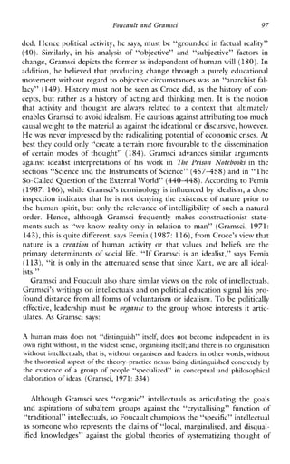 Foucaultand Gravnsci 97
ded. Hence political activity, he says, must be “grounded in factual reality”
(40). Similarly, in his analysis of “objective”and“subjective”factorsin
change, Gramsci depicts the formeras independent of humanwill (180).In
addition, he believed that producing change through a purely educational
movement without regard to objective circumstances was an “anarchist fal-
lacy” (149).History must not be seen as Croce did, as the history of con-
cepts, but rather as a history of acting and thinlung men. It is the notion
that activity andthought are always related to a contextthatultimately
enables Gramsci to avoid idealism. He cautions against attributingtoo much
causal weightto the material as against the ideational ordiscursive, however.
He was never impressed by the radicalizing potential of economic crises. At
best they could only “create a terrain more favourable to the dissemination
of certain modes of thought” (184). Gramsciadvancessimilararguments
againstidealist interpretationsof his workin The Pyison Notebooks inthe
sections “Science and the Instruments of Science” ( 4 5 7 4 5 8 ) and in “The
So-called Question of the External World”(440448).According to Femia
(1987: 106), while Gramsci’s terminology is influenced by idealism, a close
inspection indicates that he is not denying the existence of nature prior to
the human spirit, but only the relevance of intelligibility of such a natural
order.Hence,althoughGramscifrequentlymakesconstructioniststate-
ments such as “we know reality only in relation to man” (Gramsci, 1971:
143),this is quite different, says Femia (1987: 116),from Croce’s view that
nature is a creation ofhuman activity orthat valuesand beliefs are the
primary determinants of sociallife. “If Gramsci is anidealist,” says Femia
(113), “it is only in the attenuated sense that since Kant, we are all ideal-
ists.”
Gramsci and Foucault also share similar views on therole of intellectuals.
Gramsci’s writings on intellectuals and on political education signal his pro-
found distance from all forms of voluntarism or idealism. To be politically
effective,leadership must be ovpznic to the group whose interests it artic-
ulates. As Gramsci says:
A human mass does not “distinguish”itself,does notbecome independent inits
own right without, in the widest sense, organising itself; and there is no organisation
without intellectuals, that is, without organisers and leaders, in other words, without
the theoretical aspect of the theory-practice nexus being distinguished concretely by
theexistence of a group of people“specialized”inconceptualandphilosophical
elaboration of ideas.(Gramsci, 1971: 334)
AlthoughGramsci sees “organic” intellectuals as articulatingthegoals
andaspirationsofsubalterngroupsagainst the “crystallising”functionof
“traditional” intellectuals, so Foucault champions the “specific” intellectual
as someone who represents the claims of “local, marginalised, and disqual-
ified knowledges” against the global theories of systematizing thought of
 