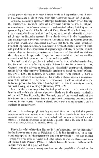 Foucault and Gravnsci 99
dition, partly because they meet human needs and aspirations, and, hence,
as a consequence of all of these, form the “common sense” of an epoch.
Similarly, Foucault’s approach attempts to describe history while denying
the existence of historicallaws, of a constanthumannature,ofsubject-
centered reason, or ofany absolute or transhistoricalvalues. Building on the
epistemological work of Bachelard and Canguilhem, Foucault is interested
in explaining the discontinuities, breaks, and ruptures that signal fundamen-
tal changes in discursive systems. He is also interested in the interrelations
and entanglements between discursive formations and the various political,
economic, social, andideological practices thatformthe social structure.
Foucault approachesideas and values not in terms of absolute norms of truth
and good but as the expressions of a specific age, culture, or people. If such
values,ideas orknowledge systemsare functionsof historical conditions,
thenthey may changewithchangesinthoseconditions,and 110 possible
evaluation of their value or truth in general is possible.
Gramsci has similar problems in relation to the issue of relativism in that,
like Foucault, he identifies history with philosophy.Similar to Foucault, too,
Gramsci sees thesubject as socially and historically constructed.Human
nature is but “the totality ofhistorically determined social relations” (Gram-
sci, 1971:133).Inaddition, as Gramscistates: “Onecannot ...have a
critical and coherent conception of the world, without having a conscious-
ness of its historicity ...[without] ...‘knowing thyself‘ as a product of the
historicalprocess to date which has deposited in you an infinity of traces,
without leaving an inventory” (Gramsci, 1971: 324).
Boththinkers also emphasize theindependentand creativerole ofthe
human will within the historicalprocess. Both are in this sense “optimists
ofthe will.” ForFoucault, likeGramsci, one of the centraltasks of the
intellectual is educational in that it is orientated toward the possibilities for
change. In this regard, Foucault clearlysawhimself as an educator. As he
explains in an interview:
My role ...is to showpeople that theyaremuchfreer than they feel, that people
accept as truth, asevidence,some themes whichhavebeenbuilt up at a certain
moment during history,and that thisso-calledevidencecanbecriticisedand de-
stroyed. To change something in the minds of people-that is the role of the intel-
lectual. (Martin, Gutman, & Hutton, 1988: 10)
Foucault’s ethic of freedomlies not in “self discovery,” or “authenticity”
in the Sartrean sense but, as Rajchman (1985: 38) describesit,“in a con-
stant attempt at self disengagement and self invention.” This was indeed
Foucault’s own ethic as writer and intellectual. It was the theoretical idea
of testing limits (Simon, 1995: 13) which Foucault pursued both in intel-
lectual work and at a practical level.
Gramscialsoplacesastrongemphasis on the possibility of freedom. In
 