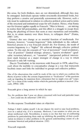 100 Michel Foucault
thissense,for both thinkers, men are not determined, although they may
be entrapped. Individuals operate within structurally determined limits, but
they perform a creative and potentially autonomous role. However, such a
role must be understood in relationto collective political actionand in terms
of the structural and institutional scope for self-creation. Hence, what Femia
says for Gramsci applies equallyto Foucault: “Men in history...are striving
to realize their full potentialities, and this effortis a struggle to escape from
being the plaything of forces that seem at once mysterious and irresistible;
that is, to attainmasteryovertheseforces, to subjugatethem”(Femia,
1987: 119).
Gramscialsosees change as an essentialfunctionofintellectuals.For
Gramsci,however,“counter-hegemony”linksindividuals to thecultural-
historical process in a way Foucault doesn’t do. For Gramsci, the result of
counter-hegemony is a “higher” life achieved through collective political
action. To this end, his concepts of ‘Lwar of movement” (total revolution),
“war ofposition”(limitedstrategicadvance), “passive revolution’’(grad-
ualistincursion/advance), or “caesarism” (unexpectedpoliticalinterven-
tion)markGramsci as a majorstrategistofchangein a way inwhich
Foucault is only left wanting.
Duccio Trombadori, in his interviews with Foucault in 1978, asked Fou-
cault about the inability to conceptualize change in a way that transcends
localistic issues and links the individual to groups and collective politics:
One of the observations that could be made of the way in which you confront the
theme of poweris this: the extreme fragmentation or “localization” ofthe questions
ends up impeding the transition from a dimension that we might even call “corpo-
rate” to a vision ofthe totality within whichthe particular problemis inserted. (Fou-
cault, 1991b: 150)
Foucault gives a long answer in which he says:
Yes, the problems that I posearealwaysconcernedwith local and particular issues
...how could one do otherwise?(150-151 )
To this response Trombadori raises an objection:
Perhaps I didn’texplainmyself. I do not dispute the need to raiselocalproblems,
evenin a radicalway,if it is necessary.Moreover, I am sensitive to whatyou say
about intellectual work. Nevertheless, it seems to me that that way of confronting
problems by particularizing them ends up inhibiting the possibility of their coordi-
nation in relation to other problems in the general understanding (vision) of a de-
terminate historical and political situation. (l52)
Foucault responds:
 