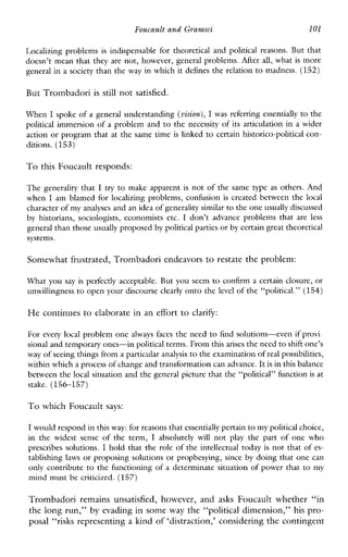 Foucault and Grarnsci l01
Localizingproblems is indispensablefortheoreticalandpoliticalreasons.But that
doesn’t mean that they are not, however, general problems. M e r all, what is more
general in a society than the way in which it defines the relation to madness. (152)
But Trombadori is still not satisfied.
When I spoke of a general understanding (vision),Iwas referring essentially to the
political immersion of a problem and to the necessity of its articulation in a wider
action or program that at the same time is linked to certain historico-political con-
ditions. (153)
To this Foucault responds:
The generality that I try to make apparent is not of the sametypeas others. And
when I amblamed for localizingproblems,confusion is createdbetween the local
character ofmy analyses and an idea of generality similarto the oneusually discussed
by historians,sociologists,economistsetc. I don’tadvanceproblems that areless
general than those usually proposed by political partiesor by certain great theoretical
systems.
Somewhat frustrated, Trombadori endeavorsto restate the problem:
What you say is perfectly acceptable. But you seem to confirm a certain closure, or
unwillingness to open your discourse clearly onto the level of the “political.” (154)
He continues to elaborate in an effort to clarify:
For every local problem one alwaysfaces the need to find solutions-even if provi-
sional and temporaryones-in political terms. From thisarises the need to shift one’s
way of seeing things froma particular analysis to the examination of real possibilities,
within whicha process of changeand transformation can advance.It is in this balance
between the local situation and the general picture that the “political” function is at
stake. (156-157)
To which Foucault says:
I would respond in this way:for reasons that essentially pertainto my political choice,
in the widestsense of theterm, I absolutelywill not play the part of one who
prescribes solutions. I hold that the role of the intellectual today is not that ofes-
tablishing laws or proposing solutions or prophesying, since by doing that one can
only contribute to the functioning of a determinate situation of power that to my
mind must be criticized. (157)
Trombadoriremains unsatisfied, however,and asks Foucaultwhether“in
the long run,” by evading in some way the “political dimension,” his pro-
posal “risks representing a kind of ‘distraction,’ considering the contingent
 
