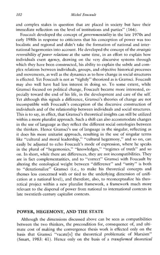 102 Michel Foucault
andcomplexstakesinquestionthat areplacedinsocietybuthavetheir
immediate reflection on the level of institutions and parties” (164).
Foucault developed the concept ofgovernvnentality in the late 1970s and
early 1980s in response to criticisms that his conception of power was too
localistic and regional and didn’t take the formation of national and inter-
national hegemonies into account.H e developed the concept of thestrateJic
reversibility of power relations at the same time, in an effort to explain how
individualsexert agency, drawing onthe very discursivesystems through
which they have been constructed, his ability to explain the subtle and com-
plex relations between individuals, groups, and objectivehistorical processes
and movements,as well as the dynamics as to how change insocial structures
is effected. Yet Foucault is not as “tightly” theorized as is Gramsci. Foucault
may also wellhavehad less interestindoing so. To someextent,while
Gramsci focused on political change, Foucault became more interested, es-
pecially toward the end of his life, in the development and care of the self.
Yet although this signals a difference, Gramsci’s theories of change are not
incompatiblewithFoucault’sconception of the discursiveconstructionof
individuals and of the relationship between individuals andsocial structures.
This is to say, in effect, that Gramsci’s theoreticalinsights can still be utilized
within a more pluralist approach. Such a shift can alsoaccommodate changes
in the use of language as they reflect the different social ontologies between
the thinkers. Hence Gramsci’s use of language in the singular, reflecting as
it does his more unitarist approach, resulting in the use of singular terms
like “cultural and moral leadership,” “cultural hegemony,” and so on, can
easily be adjusted to echo Foucault’s mode of expression, where he speaks
in the plural of “hegemonies,” “knowledges,” “regimes of truth” and so
on. In short,while there are differences, they are not incompatibilities. They
are in fact complementarities, and to “correct” Gramsci with Foucault by
altering the ontological weight between “difference” and %nity” is both
to “denationalize”Gramsci(i.e., to make his theoreticalconceptsand
themes less concerned with or tied to the underlying dimension of unifi-
cation at a national level), and therefore, also, to reconceptualize his theo-
retical project within a new pluralist framework, a framework much more
relevant to the dispersal of power from national to international contexts in
late twentieth-century capitalist contexts.
POWER, HEGEMONY, AND THESTATE
Althoughthedimensionsdiscussedabovecanbeseen as compatibilities
between the two thinkers, the precondition for, consequence of, and ulti-
mate cost of making the convergence thesis work is effectedonly on the
basis thatGramsci“vacate[s]thetheoreticalproblematic of Marxism”
(Smart, 1983: 41). Henceonlyon the basis of a trunsforvned theoretical
 