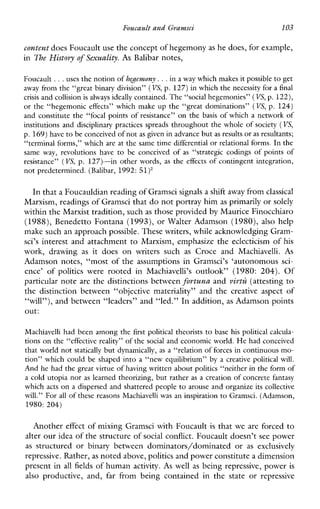 FoucaultandGramsci 103
content does Foucault usethe concept of hegemonyas he does, for example,
in The History of Sexuality. As Balibar notes,
Foucault .. .uses the notion of hegemony. ..in a way which makes it possible to get
away from the “great binary division” (VS, p. 127)in which the necessity for a final
crisis and collisionis always ideally contained. The “social hegemonies” (VS,p. 122),
or the “hegemoniceffects”whichmake up the “great dominations” (VS, p. 124)
and constitute the “focalpoints of resistance” on the basis of which a network of
institutions and disciplinary practices spreads throughout the whole of society (VS,
p. 169)have to be conceived ofnot as given in advancebut as resultsor as resultants;
“terminal forms,” which are at the same time differential or relational forms.In the
sameway,revolutionshave to beconceived of as “strategiccodings of points of
resistance” (VS,p. 127)-in other words, as the effects of contingent integration,
not predetermined. (Balibar, 1992: 51)’
In thata Foucauldian reading of Gramscisignals a shift awayfrom classical
Marxism, readings of Gramsci that do not portray himas primarily or solely
within the Marxist tradition, suchas those provided by Maurice Finocchiaro
(1988), Benedetto Fontana (1993), or Walter Adamson (1980), also help
make such an approach possible. These writers, while acknowledging Gram-
xi’s interest and attachment to Marxism, emphasize the eclecticism of his
work,drawing as itdoeson writerssuch as CroceandMachiavelli. As
Adamson notes, “most of the assumptions in Gramsci’s ‘autonomous sci-
ence’of politics wererootedin Machiavelli’s outlook”(1980: 204). Of
particular note are the distinctions between fortuna and virtzi (attesting to
thedistinctionbetween“objectivemateriality”andthe creativeaspect of
“will”), and between “leaders” and “led.” In addition, as Adamson points
out:
Machiavellihadbeen among the first political theorists to basehis political calcula-
tions on the “effective reality” of the social and economic world. He had conceived
that world not statically but dynamically, as a “relation of forces incontinuous mo-
tion” which could beshaped into a “newequilibrium” by a creativepoliticalwill.
And he had the great virtue of having written about politics “neither in the form of
a cold utopia nor as learned theorizing, but rather as a creation of concrete fantasy
which acts on a dispersed and shattered people to arouse and organize its collective
will.” For all of these reasons Machiavelli wasan inspiration to Gramsci. (Adamson,
1980: 204)
Another effect of mixing Gramsci with Foucault is that we are forced to
alter our idea of the structure ofsocial conflict. Foucault doesn’t see power
as structuredorbinarybetweendominators/dominatedor as exclusively
repressive. Rather, as noted above, politics and power constitutea dimension
present in all fields of human activity. As well as being repressive, power is
also productive,and, far frombeingcontainedinthestateorrepressive
 