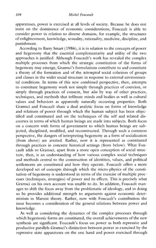104 Michel Foucault
apparatuses, power is exercised at all levels of society. Because he does not
insist onthedominanceofeconomicconsiderations,Foucault is able to
consider power in relation to diverse domains, for example, the structures
of enlightenment, knowledge,sexuality, rationality, medicine, discipline, and
punishment.
According to Barry Smart(1986),it is in relationto the concepts of power
andhegemonythatthe essential complementarityand utility ofthe two
approaches is justified. Although Foucault’s work has revealed the complex
multipleprocessesfromwhichthestrategicconstitutionoftheformsof
hegemony may emerge, Gramsci’s formulations contributeto and constitute
a theory of the formation and of the attempted social cohesion of groups
and classes in the widersocial structure in response to external environmen-
tal conditions. In terms of this new combined perspective, then, attempts
to constitute hegemony work not simply through practices of coercion, or
simply through practicesofconsent,but also byway ofother practices,
techniques, and methods that infiltrate minds and bodies as well as cultural
valuesandbehaviors as apparentlynaturallyoccurringproperties.Both
GramsciandFoucaultshare a dual analytic focus on forms of knowledge
and relations of power through which the human subject has been objec-
tified andconstitutedandonthetechniquesofthe self andrelated dis-
courses in terms of which human beings are made into subjects. Both focus
on a concern with forms of government to which human beings are sub-
jected, disciplined, modified, and reconstructed. Through such a common
perspective, the dangers of interpreting hegemonyas a form of socialization
(fromabove) are averted.Rather,nowit is represented as constituted
through practicesinconcrete historical settings(frombelow).WhatFou-
cault adds to Gramsci, apart from a more open conception of social struc-
ture, then, is an understanding of how variouscomplexsocialtechniques
and methods central to the construction of identities, values, and political
settlements are constitutedandhowtheyoperate.Foucault offers a more
developed set of concepts through which the micro-physics of the consti-
tution of hegemonyis understood in terms of the exercise of multiple proc-
esses (techniques, strategies) of power and its effects. This is precisely what
Gramsci on his own account was unable to do. In addition, Foucault man-
ages to shift the focus away from the problematic of ideology, and in doing
so heprovidesadditionalstrength to argumentsagainsteconomicdeter-
minisminMarxisttheory.Rather,nowwithFoucault’scontributionthe
issue becomes a consideration of the general relations between power and
knowledge.
As well as consideringthedynamicsofthecomplexprocessesthrough
which hegemonic formsare constituted, theoverall achievements of the new
synthesisaresignificant.Foucault’sfocus on power as both repressiveand
productive parallels Gramsci’s distinction between power as exercised by the
repressive state apparatuses on the one hand and power exercised through
 