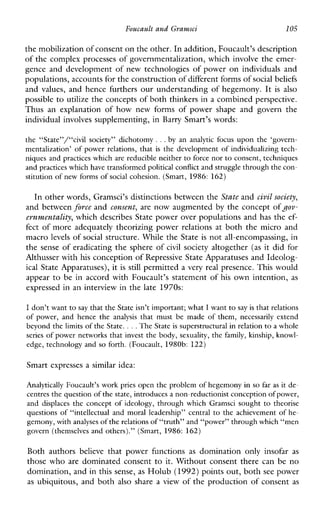 Foucault and Gramsci 105
the mobilization of consent on the other. In addition, Foucault’s description
of the complex processes of governmentalization, which involve the emer-
gence and development of new technologies of power on individuals and
populations, accounts for the constructionof different forms ofsocial beliefs
and values, and hence furthers our understanding of hegemony. It is also
possible to utilize the concepts of both thinkers in a combined perspective.
Thus anexplanationofhownewforms of powershape andgovernthe
individual involves supplementing, in Barry Smart’s words:
the “State”/“civilsociety”dichotomy ...by an analyticfocus upon the ‘govern-
mentalization’ of power relations, that is the development of individualizing tech-
niques and practices which are reducible neither to force nor to consent, techniques
and practices whichhave transformed political conflict and struggle through thecon-
stitution of new forms of social cohesion. (Smart, 1986: 162)
In other words, Gramsci’s distinctions between the State andcivil society,
and between forcc and consent, are now augmented by the concept ofgov-
ernvnentality, which describes State power over populations and has the ef-
fect of more adequately theorizing power relations at both the micro and
macro levels of social structure. While the State is not all-encompassing, in
the sense of eradicating the sphere of civil society altogether (as it did for
Althusser with his conception of Repressive State Apparatuses and Ideolog-
ical State Apparatuses), it is still permitted a very real presence. This would
appear to be in accord with Foucault’s statement of his own intention, as
expressed in an interview in the late 1970s:
I don’t want to say that theState isn’t important; what I want to say is that relations
of power,andhence the analysis that mustbemade of them, necessarilyextend
beyond the limits of the State. ...The State is superstructural in relation to a whole
series of power networks that invest the body, sexuality, the family, kinship, knowl-
edge, technology and so forth. (Foucault, 1980b: 122)
Smart expresses a similar idea:
Analytically Foucault’s work pries open the problem of hegemony in so faras it de-
centres the question of the state, introduces a non-reductionist conception of power,
and displaces the concept of ideology, through whichGramsci sought to theorise
questions of “intellectual and moral leadership” central to the achievement of he-
gemony, withanalyses of the relations of “truth” and “power” through which “men
govern(themselvesand others).” (Smart, 1986: 162)
Bothauthors believe thatpowerfunctions as dominationonlyinsofar as
those who are dominated consent to it. Without consent there can be no
domination, and in this sense, as Holub (1992)points out, both see power
as ubiquitous, and both also share a view of the production of consent as
 