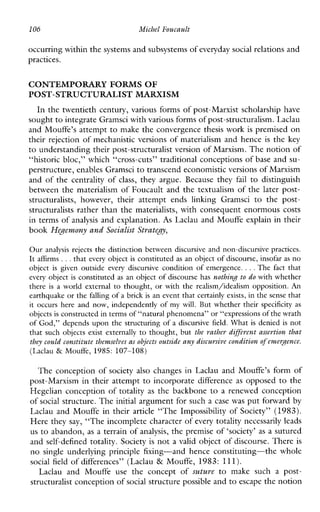 106 Michel Foucault
occurring within the systems and subsystemsof everyday social relations and
practices.
CONTEMPORARY FORMS OF
POST-STRUCTURALIST MARXISM
In the twentieth century, various forms of post-Marxist scholarship have
sought to integrate Gramsci with various forms of post-structuralism. Laclau
and Mouffe’s attempt to make the convergence thesis work is premised on
their rejection of mechanistic versions of materialism and hence is the key
to understanding their post-structuralist version of Marxism. The notionof
“historic bloc,” which “cross-cuts” traditional conceptions of base and su-
perstructure, enables Gramscito transcend economistic versionsof Marxism
and of the centrality of class, they argue. Because they fail to distinguish
between the materialism of Foucault and the textualism of the later post-
structuralists,however,their attemptendslinkingGramsci to thepost-
structuralists rather than the materialists, with consequent enormous costs
in terms of analysis and explanation. As Laclau and Mouffe explain in their
book Hegemony and Socialist Strategy,
Our analysis rejects the distinction between discursive and non-discursive practices.
It affirms ...that every object is constituted as an object of discourse, insofaras no
object is given outside every discursive condition ofemergence. ...The fact that
every object is constituted as an object of discourse has nothing to do with whether
there is a world external to thought, or with the realism/idealism opposition. An
earthquake or the falling of a brick is an event that certainly exists, in the sense that
it occurs hereand now, independently of my will. But whethertheirspecificity as
objects is constructedin terms of “natural phenomena” or “expressions ofthe wrath
of God,” depends upon the structuring of a discursive field. What is denied is not
that suchobjects exist externally to thought, but the sathes different assestion that
they could constitute themselves as objects outside any discussive conditionof emergence.
(Laclau & Mouffe, 1985: 107-108)
The conception of society also changes in Laclau and Mouffe’s form of
post-Marxism in their attempt to incorporate difference as opposed to the
Hegelian conception of totality as the backbone to a renewed conception
of social structure. The initial argument for sucha case was put forward by
Laclau and Mouffe in their article “The Impossibility of Society” (1983).
Here they say, “The incomplete character of every totality necessarily leads
us to abandon, as a terrain of analysis, the premise of ‘society’ as a sutured
and self-defined totality. Society is not a valid object of discourse. There is
no singleunderlyingprinciple fixing-and henceconstituting-thewhole
social field of differences” (Laclau & Mouffe, 1983: 111).
Laclau andMouffe use theconceptof sutwe to makesuchapost-
structuralist conception of social structure possible andto escape the notion
 
