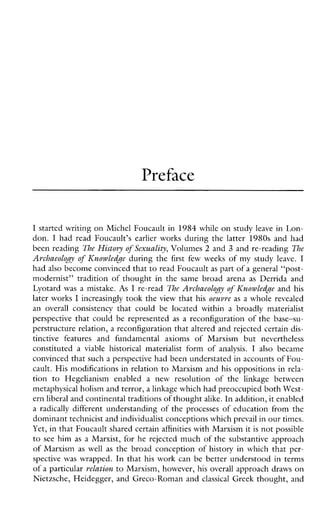 Preface
I started writing on Michel Foucault in 1984 while on study leave in Lon-
don. I hadreadFoucault’searlierworks during the latter 1980s and had
been reading The History o f Sexuality, Volumes 2 and 3 and rereading The
Archaeology of Knowledge during the first fewweeks of my study leave. I
had also become convinced thatto read Foucault as part of a general “post-
modernist”tradition of thought in the same broad arena as Derridaand
Lyotard was a mistake. As I re-read The A~chaeolo~yo f Knowledge and his
later works I increasingly took the view that his oeuvre as a whole revealed
anoverallconsistency thatcouldbelocatedwithinabroadlymaterialist
perspective that could be represented as areconfiguration of the base-su-
perstructure relation, a reconfiguration that altered and rejected certain dis-
tinctivefeatures andfundamentalaxiomsofMarxismbutnevertheless
constituteda viablehistoricalmaterialistform of analysis. I also became
convinced that such a perspective had been understated in accountsof Fou-
cault. His modifications in relation to Marxism and his oppositions in rela-
tion to Hegelianismenabledanewresolution of the linkage between
metaphysical holism and terror, a linkage which had preoccupied both West-
ern liberal and continental traditions of thoughtalike. In addition,it enabled
a radically different understanding of the processes of education from the
dominant technicist and individualist conceptions whichprevail in ourtimes.
Yet, in that Foucault shared certainaffinities with Marxism it is not possible
to see him as a Marxist, for he rejected much of the substantive approach
of Marxism as well as the broad conception of history in which that per-
spectivewas wrapped. In that his work can be better understood in terms
of a particular relation to Marxism, however, his overall approach draws on
Nietzsche, Heidegger, and Greco-Roman and classical Greek thought, and
 