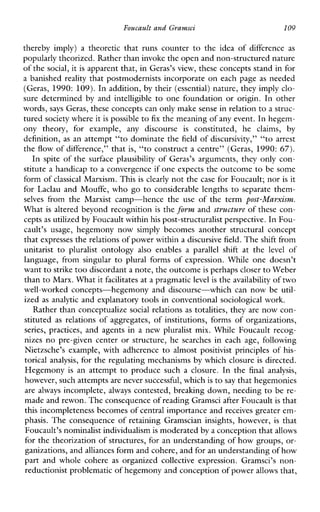 Foucault and Gramsci 109
therebyimply)atheoreticthatrunscounter to the ideaofdifference as
popularly theorized. Rather than invoke the open and non-structured nature
of the social, it is apparent that, in Geras’s view, these concepts stand in for
a banished reality that postmodernists incorporate on each page as needed
(Geras, 1990: 109). In addition, by their (essential) nature, they imply clo-
suredetermined by and intelligible to one foundation or origin. In other
words, says Geras, these concepts can only make sense in relationto a struc-
tured society where itis possible to fix the meaning of any event. In hegem-
onytheory,forexample, anydiscourse is constituted,heclaims, by
definition, as an attempt “to dominate the field of discursivity,” “to arrest
the flow of difference,” that is, “to construct a centre” (Geras, 1990: 67).
In spite of the surface plausibility of Geras’s arguments, they only con-
stitute a handicap to a convergence if one expects the outcome to be some
form of classical Marxism. This is clearly not the case for Foucault; nor is it
forLaclauandMouffe, who go to considerablelengths to separate them-
selves fromtheMarxistcamp-hencetheuseoftheterm post-Marxism.
What is altered beyond recognition is the form and structure of these con-
cepts as utilized by Foucault withinhis post-structuralist perspective.In Fou-
cault’susage, hegemonynowsimplybecomesanotherstructuralconcept
that expresses the relations of power within a discursivefield. The shift from
unitarist to pluralist ontology also enablesa parallelshift atthe level of
language,fromsingular to plural formsofexpression.While onedoesn’t
want to strike too discordant a note, the outcomeis perhaps closerto Weber
than toMarx. What itfacilitates at a pragmaticlevel is the availability of two
well-workedconcepts-hegemonyanddiscourse-whichcan now be util-
ized as analytic and explanatory tools in conventional sociological work.
Rather than conceptualize social relations as totalities, they are now con-
stituted as relations of aggregates, of institutions, forms of organizations,
series,practices, andagentsinanew pluralistmix.While Foucault recog-
nizes no pre-givencenter or structure, he searches in each age, following
Nietzsche’sexample,withadherence to almost positivistprinciples of his-
torical analysis, for the regulating mechanisms by which closure is directed.
Hegemony is anattempttoproducesuchaclosure.Inthe final analysis,
however, such attemptsare never successful,which is to say that hegemonies
are always incomplete, always contested, brealung down, needing to be re-
made and rewon. The consequence of reading Gramsciafter Foucault is that
t h s incompleteness becomes of central importance and receives greater em-
phasis. The consequence of retaining Gramscian insights, however, is that
Foucault’s nominalist individualismis moderated by a conception that allows
for the theorization of structures, for an understanding of how groups, or-
ganizations, andalliances form and cohere, and for an understanding of how
partandwholecohere as organized collectiveexpression.Gramsci’s non-
reductionist problematicof hegemony and conception of power allows that,
 