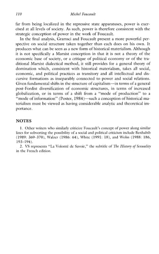 110 Michcl Foucault
far frombeinglocalizedinthe repressive stateapparatuses,power is exer-
cised at all levels of society. As such, power is therefore consistent with the
strategic conception of power in the work of Foucault.
In the final analysis, Gramsci and Foucault present a more powerful per-
spective on social structuretakentogetherthaneachdoesonhisown. It
produces what can be seenas a new form of historical materialism. Although
it is not specifically a Marxist conception in that it is not a theory of the
economic base of society, or a critique of political economy or of the tra-
ditional Marxist dialectical method, it still provides for a general theory of
dominationwhich,consistentwithhistoricalmaterialism, takes all social,
economic,and political practices as transitoryand all intellectual and dis-
cursive formations as inseparablyconnected to power and social relations.
Given fundamentalshifts in the structure ofcapitalism-in terms of a general
post-Fordist diversification of economicstructures,intermsofincreased
globalization,orintermsof a shiftfroma“mode of production” to a
“mode of information” (Poster, 1984)”such a conception of historical ma-
terialism must be viewed as having considerable analytic and theoretical im-
portance.
NOTES
1. Other writers who similarly criticize Foucault’s concept of power along similar
lincs for subvertingthe possibility of a social and political criticism include Benhabib
(1989: 369-370), Walzer (1986: 64), White (1991: 18), and Wolin (1988: 186,
2. VS represents “La Volontt de Savoir,” the subtitle of The Histoyy of Sexuality
193-194).
in the French edition.
 