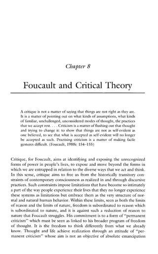 Foucault and Critical Theory
A critique is not a matter of saying that things are not right as they are.
It is a matter of pointing out onwhat kinds of assumptions, what kinds
of familiar, unchallenged, unconsidered modes ofthought, the practices
that we accept rest. ...Criticism is a matter of flushingout that thought
andtrying to change it: to show that thingsare not as self-evidentas
one believed, to see that what is accepted as self-evidentwill no longer
be accepted as such. Practisingcriticism is a matterofmakingfacile
gesturesdifficult. (Foucault, 19881: 154-155)
Critique, for Foucault, aims at identifying and exposing the unrecognized
forms of power in people’s lives, to expose and move beyond the forms in
which we are entrapped in relationto the diverse ways that weact and think.
In thissense,critiqueaims to freeusfrom the historically transitory con-
straints of contemporary consciousnessas realized in and throughdiscursive
practices. Such constraints impose limitations thathave become so intimately
a part of theway people experience theirlives that theyno longer experience
these systems as limitations but embrace them as the very structure of nor-
mal and natural human behavior. Within these limits, seenas both the limits
of reason and the limits of nature, freedomis subordinated to reason which
is subordinated to nature, and it is againstsuchareduction of reason to
nature that Foucault struggles. His commitmentis to a form of “permanent
criticism’’ which must be seen as linked to his broader program of freedom
of thought.It is thefreedomtothinkdifferentlyfromwhatwealready
know.Thoughtand life achieverealization throughanattitudeof“per-
manent criticism’’ whose aim is not an objective of absolute emancipation
 