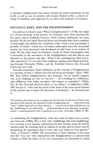 114 Michel Foucault
or absolute enlightenment, but rather limited and partial operations on the
world as well as acts ofaesthetic self-creation framedwithin a critical on-
tology of ourselves and supported by an ethics and aesthetics of existence.
FOUCAULT, KANT,AND THEENLIGHTENMENT
Foucault sees in Kant’s essay “What Is Enlightenment?”(1784)the origin
of a critical ontology of the present. In Foucault’s view, Kant founded the
two great critical traditionsbetweenwhichmodernphilosophyhasbeen
divided. On the one hand, IGntlaid down and founded thatcritical tradition
of philosophy that defines the conditions under which a true knowledge is
possible, of which a whole area of modern philosophy since the nineteenth
centuryhasbeenpresentedanddeveloped on that basis as an analytic of
truth. On the other hand, he initiated a mode of critical interrogation that
is immanent in the movement of the Enlightenment and that directs our
attention to the present and asks, “What is the contemporary field of pos-
sible experience?” It is in this latter emphasis, starting with Hegel and lead-
ingthroughNietzsche,Weber,andtheFrankfurtSchool, that Foucault
locates his own work.
Foucault summarizes IGnt’s definition of the concept of Enlightenment
as a measure of man’s “release fromhis self-incurred tutelage” (Kant, 1992:
90). KantdefinesEnlightenment, says Foucault,“inan entirelynegative
way, as an A u g a n ~ ,an ‘exit’ or ‘way out’ ...he is looking for a difference:
whatdifferencedoestodayintroducewithrespect to yesterday?” (1984a:
34). In this, Foucault discovers Kant as “anarcher,” as Habermas (1986:
105) has put it, “whoaims his arrow at the heart of the most actual features
of the present and so opens the discourse of modernity.” As Foucault puts
it:
The question that seems to me to appear for the first time in this text by Kant is the
question of the present, the question of what is happening now. ...And what is this
“now” within which all of us find ourselves...it seems to me that with this texton
the Auflzlarung we see philosophy ...problematizing its own discursive contempo-
raneity: a contemporaneitythat it questions as an event. (Foucault, 1988q: 87-88)
In considering the Enlightenment, what also must be taken into account,
says Foucault (1988q: 89), is that “the Aufllgrung calls itself Aufllhwz,.
It is certainly a very singular cultural process that became aware ofitself by
naming itself. By situating itself in relation to its past and its future, and by
designating the operations that it must carry out within its own present.”
Thus, as Foucault(1984a: 34) summarizes it, Kantindicatesin his essay
that the “way out” that characterizes the Enlightenment is a process that
releases us from the status of our own immaturity, an immaturity in which
 