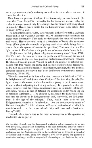 Foucault and Critical Theovy 115
weacceptsomeone else’s authorityto lead us in areas wheretheuseof
reason is called for.
Kantlinks the processof release fromimmaturitytomanhimself. He
notes that “man himself is responsible for his immature status ...that he
is able to escape from it only by a change that he himself will bring about
in himself.” Hence Kant’s motto for the Enlightenment: aude sapeve (dare
to know) (1984a: 35).
The Enlightenment for I(ant, says Foucault, is therefore both a collective
pvocess and an act of pevsunal courafle (35). As integral to the conditions for
escapefromimmaturity,Kant seeks to distinguishtherealmofobedience
and reason. Hence one must obey as a condition of being able to reason
freely. (Ihnt gives theexampleofpayingone’staxeswhilebeing free to
reason about the system of taxation in operation.) Thus central to the En-
lightenment in Kant’s view is the public use of reason which “must be free
...[for] it alone can bring about enlightenment among men” (Kant, 1992:
92). Toresolve the issue as to how thepublic use of free reason can coexist
with obedience to thelaw, Kant proposeshis famous contract with Frederick
11. This, as Foucault puts it, “might be called the contract of rational des-
potism with free reason: the public and free use of autonomous reason will
be the best guarantee of obedience,on condition, however, that thepolitical
principle that must be obeyed itself be in conformity with universal reason”
(Foucault, 1984a: 37).
There is a connection, in Foucault’sview, between the brief article “What
Is Enlightenment?” and Kant’s three Critiques,’ for Kant describes the En-
lightenment as the moment when humanity is going to put its own reason
to use, without subjecting itself to any authority. It is precisely at this mo-
ment, however, that the critique is necessary since, as Foucault (1984a: 37-
38) states, “its role is that of defining the conditions under which the use
of reason is legitimate. ...The critique is, in a sense, the handbook of rea-
son that has grown up in Enlightenment; and, conversely, the Enlighten-
ment is theageofthecritique.”Thus, Kant’s short essay onthe
Enlightenment constitutes “a reflection ...on the contemporary status of
his own enterprise.” It is in this sense, as Foucault maintains, that “this little
text is located ...at thecrossroadsof criticalreflection and reflection on
history” (38).
modernity. As he puts it,
Foucault takes Kant’s text as the point of emergence of the question of
the question of modernity had been posed in classical culture according to an axis
with two poles, antiquity and modernity; it had been formulated either in terms of
an authority to be accepted or rejected ...or else i n the form ...of acomparative
evaluation:are the Ancientssuperior to the Moderns? areweliving in aperiod of
decadence? and so forth. There now appearsanewway of posing the question of
modernity, no longer within a longitudinal relationship to the Ancients, but rather
 