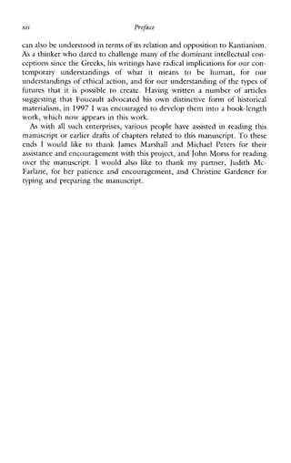 xii Preface
can also be understood in termsof its relation and oppositionto Kantianism.
As a thinker who dared to challenge manyof the dominant intellectual con-
ceptions since the Greeks,his writings have radical implications for our con-
temporaryunderstandingsofwhatitmeans to behuman,forour
understandings of ethical action, and for our understandingof the types of
futuresthatit is possible to create.Havingwritten a number of articles
suggestingthatFoucaultadvocated his own distinctive form of historical
materialism, in 1997 I was encouraged to develop them into a book-length
work, which now appears in this work.
As with all such enterprises, various people have assisted in reading this
manuscript or earlier drafts of chapters related to this manuscript. To these
ends I would like tothank JamesMarshallandMichaelPetersfortheir
assistance and encouragement with this project, and John Morss for reading
over themanuscript. I would also like tothank mypartner,JudithMc-
Farlane,forherpatienceandencouragement,andChristineGardenerfor
typing and preparing the manuscript.
 