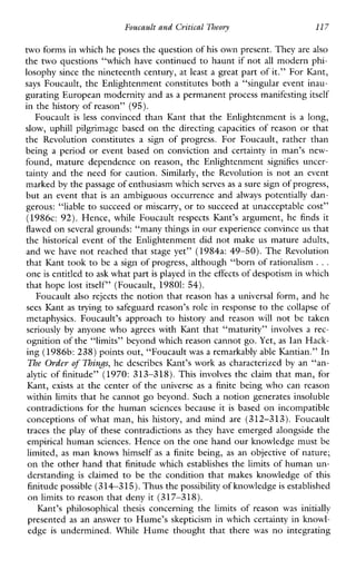 Foucault and Critical Theory 117
two forms in which he poses the question ofhis own present. They are also
the two questions “which have continued to haunt if not all modern phi-
losophy since the nineteenth century, at least a great part of it.” For Kant,
says Foucault, the Enlightenment constitutes both a “singular event inau-
gurating European modernity and as a permanent process manifesting itself
in the history of reason” (95).
Foucault is less convinced than Kant that the Enlightenment is a long,
slow, uphill pilgrimage based on the directing capacities of reason or that
theRevolutionconstitutes a signofprogress.ForFoucault,ratherthan
being a period or eventbased on conviction and certainty in man’s new-
found,maturedependenceonreason,theEnlightenment signifies uncer-
tainty and the need for caution. Similarly, the Revolution is not an event
marked by the passage of enthusiasm whichserves as a sure sign of progress,
but an event that is an ambiguous occurrence and always potentially dan-
gerous: “liable to succeed or miscarry, or to succeed at unacceptable cost”
(1986~:92). Hence, whileFoucaultrespects Kant’s argument,he finds it
flawed on several grounds: “many things in our experience convince us that
the historical event of the Enlightenment did not make us mature adults,
and we have not reached that stage yet” (1984a: 49-50). The Revolution
that Kant took to be a sign of progress, although “born of rationalism ...
one is entitled toask what partis played in the effects of despotism in which
that hope lost itself” (Foucault, 19801: 54).
Foucault also rejects the notion that reason has a universal form, and he
sees Kant as trying to safeguard reason’s role in response to the collapse of
metaphysics.Foucault’sapproach to historyandreason will not be taken
seriously by anyonewhoagreeswithKantthat“maturity”involves a rec-
ognition of the ‘‘limits’’ beyond which reason cannot go. Yet, as Ian Hack-
ing (1986b: 238) points out, “Foucaultwas a remarkably able Kantian.” In
The Order of 7hinJs,he describes Kant’s work as characterized by an “an-
alytic of finitude” (1970: 313-318). This involves the claim that man, for
Kant, exists at the center of the universe as a finite being who can reason
within limits that he cannot go beyond. Such a notion generates insoluble
contradictions for the human sciences because it is based on incompatible
conceptions of what man, hishistory, and mind are (312-313). Foucault
traces the play of these contradictions as they have emerged alongside the
empirical human sciences. Hence on the one hand our knowledge must be
limited, as man knows himself as a finite being, as an objective of nature;
on the other hand that finitude which establishes the limits of human un-
derstanding is claimed to betheconditionthatmakesknowledgeof this
finitude possible (314-315). Thus thepossibility of knowledgeis established
on limits to reason that deny it (317-318).
Kant’s philosophicalthesisconcerningthe limits ofreason wasinitially
presented as an answer to Hume’s skepticism in which certainty in knowl-
edge is undermined.While Hume thought that there was nointegrating
 