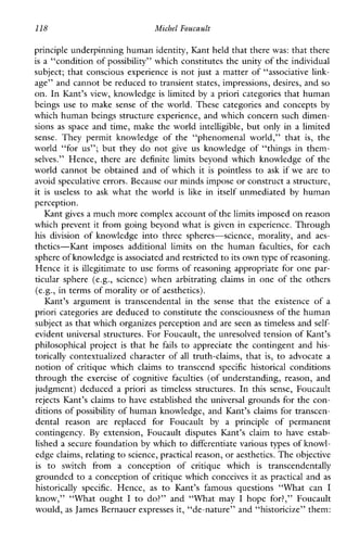 118 Michel Foucault
principle underpinning human identity, Kant held that there was: that there
is a “condition of possibility” which constitutes the unity of the individual
subject; that conscious experience is not just a matter of “associative link-
age” and cannot be reduced to transient states, impressions, desires, and so
on. In Kant’s view, knowledge is limited by a priori categories that human
beingsuse to makesenseoftheworld.Thesecategoriesandconcepts by
which human beings structure experience, and which concern such dimen-
sions as space and time, make the world intelligible, but onlyinalimited
sense.Theypermitknowledgeofthe“phenomenalworld,”that is, the
world “for us”; but they do not give us knowledgeof“thingsinthem-
selves.” Hence,there are definite limits beyondwhichknowledgeofthe
world cannot be obtained and of which it is pointless to ask if weare to
avoid speculative errors. Becauseour minds impose or construct a structure,
it is useless to ask whattheworld is like in itself unmediated by human
perception.
Kant gives a much more complex account of thelimits imposed on reason
which prevent it from going beyond what is given in experience. Through
hisdivision ofknowledgeintothreespheres-science,morality,and aes-
thetics-Kantimposesadditionallimits on the human faculties, foreach
sphere of knowledgeis associated and restricted to its own type of reasoning.
Hence it is illegitimate to use forms of reasoning appropriate for one par-
ticular sphere(e.g.,science)whenarbitratingclaimsinoneoftheothers
(e.g., in terms of morality or of aesthetics).
Kant’s argument is transcendentalinthesensethattheexistenceofa
priori categories are deduced to constitute the consciousness of the human
subject as that which organizes perception andare seen as timeless and self-
evident universal structures. For Foucault, the unresolved tension of Kant’s
philosophicalproject is that he fails to appreciate the contingent and his-
torically contextualized character of all truth-claims, that is, to advocate a
notionofcritiquewhichclaimstotranscend specific historical conditions
through the exerciseofcognitivefaculties (of understanding, reason, and
judgment)deducedapriori as timelessstructures. In thissense,Foucault
rejects Kant’s claims to have established the universal grounds for the con-
ditions of possibility of human knowledge, and Kant’s claims for transcen-
dentalreason arereplacedforFoucault by aprincipleofpermanent
contingency. By extension,Foucaultdisputes Kant’s claim to haveestab-
lished a secure foundation by which to differentiate various types of knowl-
edge claims, relatingto science, practical reason, or aesthetics. The objective
is to switchfromaconception of critiquewhich is transcendentally
grounded to a conception of critique which conceives it as practical and as
historicallyspecific. Hence, as to Kant’s famousquestions“Whatcan I
know,”“Whatought I to do?”and ‘‘Whatmay I hopefor?,”Foucault
would, as James Bernauer expresses it, “de-nature” and “historicize” them:
 