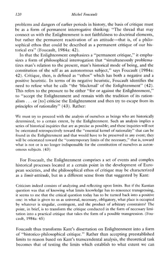 120 Michel Foucault
problems and dangers of earlier periods in history, thebasis of critique must
be as a formofpermanentinterrogativethinking:“Thethreadthat may
connect us with the Enlightenment is not faithfdness to doctrinal elements,
but rather the permanent reactivation of an attitude-that is, of a philo-
sophical ethos that could be described as a permanent critique of our his-
torical era” (Foucault, 1984a: 42).
In that the Enlightenment emphasizes a “permanent critique,” it empha-
sizes a form of philosophical interrogation that “simultaneously problema-
tizes man’s relation to the present, man’s historical mode of being, and the
constitution of the self as an autonomous subject,” says Foucault (1984a:
42). Critique, then, is defined as “ethos” which has both a negative and a
positive heuristic. In terms of its negative heuristic, Foucault identifies the
need to refuse what he calls “the ‘blackmail’ of the Enlightenment” (42).
This refers to the pressure to be either “for or against the Enlightenment,”
to “accept the Enlightenment and remain with the tradition of its ration-
alism ...or [to] criticise the Enlightenment and then try to escape from its
principles of rationality” (43). Rather:
We must try to proceed with the analysis of ourselves as beings who are historically
determined,to a certain extent, by the Enlightenment. Suchananalysisimplies a
series of historical inquiriesthat are as precise as possible; and these inquiries willnot
be orientated retrospectively toward the “essential kernel of rationality” that can be
found in the Enlightenmentand that would have to be preserved in any event; they
will be orientated toward the “contemporary limits ofthe necessary,” that is, toward
what is not or is no longer indispensable for the constitution of ourselves as auton-
omous subjects. (43)
For Foucault, the Enlightenment comprises a set of events and complex
historical processes located at a certain point in the development of Euro-
pean societies, and the philosophical ethos of critique may be characterized
as a limit-atcitude, but in a different sense from that suggested by Kant:
Criticism indeed consists of analyzing and reflecting upon limits. But if the Kantian
question was that of knowing what limits knowledge hasto renounce transgressing,
it seems to me that the critical question today has to be turned back into a positive
one: in what is given to us as universal, necessary, obligatory, what placeis occupied
by whatever is singular, contingent, and the product ofarbitrary constraints?The
point, in brief, is to transform the critique conducted in the form of necessary limi-
tation into a practical critique that takes the form of a possible transgression.(Fou-
cault, 1984a:45)
Foucault thus transforms Ihnt’s dissertation on Enlightenment into a form
of “historico-philosophicalcritique.” Rather than accepting preestablished
limits to reason based on Kant’s transcendental analysis, the theoretical task
becomes that of testing the limits which establish to what extent we can
 