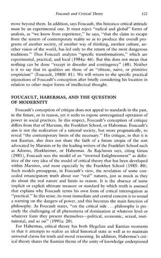 FoucaultandCritical Theory 121
move beyond them. In addition,says Foucault, this historico-critical attitude
must be an experimental one. It must reject “radical and global” forms of
analysis, as “we know from experience,” he says, “that the claim to escape
from the system of contemporary reality so as to produce the overall pro-
grams of another society, of another way of thinking, another culture, an-
other vision of the world, has led onlyto the return of the most dangerous
traditions.”ThusFoucaultanalyzes “specific transformations,”which are
experimental, practical, and local (1984a: 46). But this does not mean that
nothing can be done “except in disorder and contingency” (48).Neither
is it to say thatits qualitiesare thoseofan“obtuse,naive,orprimitive
empiricism”(Foucault,1980f: 81).We will return to the specificpractical
injunctions of Foucault’s conception after briefly considering his location in
relation to other major forms of intellectual thought.
FOUCAULT, HABERMAS, AND THE QUESTION
OF MODERNITY
Foucault’s conception of critique does not appealto standards in the past,
in the future, or in reason, yetit seeks to expose unrecognized operation of
power in social practices. In this respect, Foucault’s conception of critique
differs from that of Marxism, the Frankfurt School, or Habermas. Foucault’s
aim is not the realization of a rationalsociety, but more pragmatically, to
reveal “the contemporary limits of the necessary.” His critique, in that it is
not Kantian,alsodoes not sharethe faith of a futureutopiaofthesort
advocated by Marxistsor by the leading writers ofthe Frankfurt School such
as Adorno,Horkheimer,orHabermas. As Rajchman says, citingGeuss
(1981),Foucault sees the model of an “inverted Enlightenment” as defin-
itive of thevery idea of the model ofcritical theory that has been developed
withinMarxism, and most especially by the Frankfurt School (1985: 80).
Suchmodelspresuppose,inFoucault’sview,therevelationofsomecon-
cealed emancipatory truth about our “real” natures, just as much as they
do about the real natureand limits to reason. It is theabsenceofsome
implicit or explicit ultimate measure or standard by which truth is assessed
that explains why Foucault terms his own form of critical interrogation as
“practical.” In this sense, its most immediate and central concernis to sound
a warning on the dangers of power, and this becomes the main function of
philosophy. As Foucault states, “on the criticalside ...philosophy is pre-
cisely the challenging of all phenomena of domination at whateverlevel or
whateverformtheypresentthemselves-political,economic, sexual, insti-
tutional, and so on” (1991a: 20).
For Habermas, critical theory has both Hegelian and Ihntian moments
in that it attempts to realize an idealhistorical state as well as to maintain
universal claims fortruth and moral reasoning. In addition, Habermas’s crit-
ical theory shares the Kantian theme of the unity of knowledge underpinned
 
