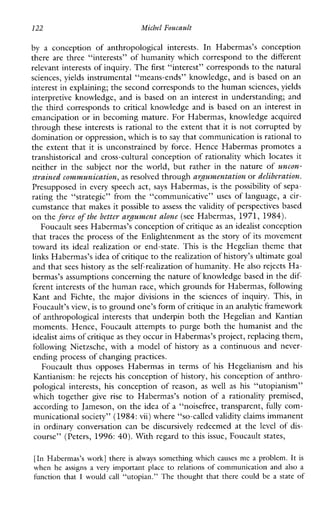 122 Michel Foucault
by a conceptionofanthropologicalinterests.InHabermas’sconception
there are three “interests” of humanity which correspond to the different
relevant interests of inquiry. The first “interest” corresponds to the natural
sciences, yields instrumental “means-ends” knowledge, and is based on an
interest in explaining; the second corresponds to the humansciences, yields
interpretiveknowledge,and is based on an interest in understanding; and
the third corresponds to critical knowledge and is based on an interest in
emancipation or in becoming mature. For Habermas, knowledge acquired
through these interests is rational to the extent that it is not corrupted by
domination or oppression, whichis to say that communication is rational to
the extent that it is unconstrained by force. Hence Habermas promotes a
transhistorical and cross-cultural conception of rationality whichlocatesit
neitherinthesubjectnortheworld,butratherinthenatureof uncon-
strained communication,as resolved through arJumentution or deliberation.
Presupposed in every speech act, says Habermas, is the possibility of sepa-
ratingthe“strategic”fromthe“communicative” uses oflanguage, a cir-
cumstance that makes it possible to assess the validity of perspectives based
on the force of the better arJument alone (see Habermas, 1971, 1984).
Foucault sees Habermas’s conception of critique as an idealist conception
that traces the process of the Enlightenment as the story of its movement
toward itsideal realizationorend-state.This is theHegelianthemethat
links Habermas’s idea of critique to therealization of history’s ultimate goal
and that sees history as the self-realization of humanity. Healso rejects Ha-
bermas’s assumptions concerning the nature of knowledge based in the dif-
ferent interests of the human race, which grounds for Habermas, following
KantandFichte,themajor divisions inthesciencesofinquiry.This,in
Foucault’s view, isto ground one’s formof critique in ananalytic framework
of anthropological interests that underpin both the Hegelian and ICantian
moments. Hence, Foucault attempts to purge both the humanist and the
idealist aims of critiqueas they occur in Habermas’s project, replacing them,
followingNietzsche,with a modelofhistory as a continuousandnever-
ending process of changing practices.
FoucaultthusopposesHabermasintermsof his Hegelianismand his
Ihntianism: he rejects his conception of history, his conception of anthro-
pologicalinterests, his conception of reason, as well as his “utopianism”
whichtogether give rise to Habermas’snotionof a rationality premised,
according to Jameson, on the idea of a “noisefree, transparent, fully com-
municational society” (1984:vii) where “so-called validity claims immanent
in ordinaryconversationcanbe discursively redeemed at the level of dis-
course” (Peters, 1996:40). With regard to this issue, Foucault states,
[In Habermas’s work] there isalways something whichcauses me a problem. It is
when he assignsavery important place to relations of communication and also a
function that I wouldcall “utopian.” Thethoughtthat there could be a state of
 