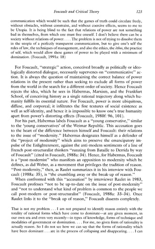 Foucault and Critical Theory 123
communication which would be such that the games of truth could circulate freely,
without obstacles, without constraint, and without coercive effects, seems to me to
be Utopia. It is beingblind to the fact that relations of power are not something
bad in themselves, from which one must free oneself. I don’t believe there canbe a
societywithout relations of power....The problem is not of tryingto dissolve them
in the utopiaof a perfectlytransparentcommunication, but to giveone’sself the
rules of law,the techniques of management, and also the ethics,the ethos,the practice
of self, which would allow these games of power to beplayedwith a minimum of
domination. (Foucault, 1991a: 18)
For Foucault, “strategic” action, conceived broadly as politically or ideo-
logically distorted dialogue, necessarily supervenes on “communicative” ac-
tion. It is always the question of maintaining the correct balance of power
relations in the present rather than seeking to exclude all forms of power
from the world in the search for a different order of society. Hence Foucault
rejects theidea,whichhe sees inHabermas,Marxism,andtheFrankfurt
School, of conceiving history as a single rational trajectory along which hu-
manity fulfills its essential nature. For Foucault, power is more ubiquitous,
diffuse, andcorporeal; it infiltrates the fine texturesof social existence as
well as self-identity, and hence it is impossible to know one’s true humanity
apart from power’s distorting effects (Foucault, 1980f: 96, 101).
For his part, Habermas labels Foucault as a “young conservative,” similar
to the ‘young conservatives’ of the Weimar Republic. This accusation goes
to the heart of the difference between himself and Foucault: their relations
to the issue of “modernity.” Habermas designates himself as a defender of
the “project of modernity” which aims to preserve the emancipatory im-
pulse of the Enlightenment, against the anti-modern sentiments of a lineof
French post-structuralist thinkers “running from Bataille to Derrida by way
of Foucault” (cited in Foucault, 1988a: 34). Hence, for Habermas, Foucault
is a “post-modernist” who manifests an opposition to modernity which he
defines, as did Weber, as a movement thatprivileges the tradition of reason.
“Post-modernity,” then, as Raulet summarizes it in his interview with Fou-
cault (1988a: 35), is “the crumbling away or the break-up of reason.”
When confronted with this “accusation” by interviewer Raulet in 1983,
Foucault professes “not to be up-to-date on the issue of post-modernity”
and “not to understand what kind of problemis common to the people we
call post-modernorpost-structuralist”(Foucault,1988a: 33-34). Once
Raulet links it to the “break up of reason,’’ Foucault dissents completely.
That is not my problem .., I am not prepared to identify reason entirely with the
totality of rational forms which have come to dominate-atanygiven moment, in
our own era and evenvery recently-in types of knowledge, forms of technique and
modalities of government or domination....For me, no given form of rationalityis
actually reason. So I do not see how wecan say that the forms of rationality which
havebeen dominant ...are in the process of collapsing and disappearing. ...I can
 