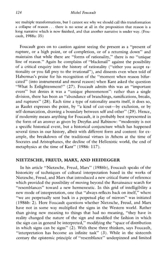 124 Michel Foucault
see multiple transformations,but I cannot see why we should call this transformation
a collapse of reason ...there is no sense at all in the proposition that reason is a
long narrative which is now finished, and that another narrative is under way. (Fou-
cault, 1988a: 35)
Foucault goes on to cautionagainstseeingthepresent as a “presentof
rupture, or a high point, or of completion, or of a returning down” and
maintains that while there are “forms of rationality,” there is no “unique
line of reason.” Again he complains of “blackmail” against the possibility
of a critical enquiry into the history of rationality (“either you accept ra-
tionality or you fall prey to the irrational”), and dissents even when told of
Habermas’s praise for his recognition of the “moment when reason bifur-
cated” (into instrumental and moral reason) when Kant asked the question
“What Is Enlightenment?” (27). Foucaultadmits thiswas an“important
event”butdenies it was a “uniquephenomenon”:ratherthan a single
division, there has been an “abundance of branchings, ramifications, breaks,
and ruptures” (28). Each time a type of rationality asserts itself, it does so,
as Raulet expresses the point, by “a kmd of cut-out-by exclusion, or by
self-demarcation, drawing a boundary between self and other” (29).Hence,
if modernity means anything for Foucault, itis probably best represented in
the form of an answeras given by Dreyfus and Rabinow: “modernity is not
a specific historical event, but a historical conjuncture which has happened
several times in our history, albeit with different form and content: for ex-
ample,thebreakdownofthetraditional virtues inAthensatthetimeof
Socrates and Aristophanes, the decline of the Hellenistic world, the end of
metaphysics at the time of Kant” (1986: 117).
NIETZSCHE, FREUD,MARX,AND HEIDEGGER
In his article “Nietzsche, Freud, Marx” (1986b), Foucault speaks of the
historicity of techniquesofculturalinterpretationbasedin the works of
Nietzsche, Freud, and Marx that introduceda new critical frameof reference
which provided thepossibility of moving beyond the Renaissance search for
“resemblances” toward a new hermeneutic. In this grid of intelligibility a
new mode of interpretation, one that“always reflects back on itself,” where
“we are perpetually sent back in a perpetual play of mirrors” was initiated
(1986b: 2). Here Foucault questions whether Nietzsche, Freud, and Marx
have not in some way multipliedthesignsintheWesternworld.Rather
thangivingnewmeaning to thingsthathadnomeaning,“theyhavein
reality changed the nature of the sign and modified the fashion in which
the sign can in general be interpreted,” modifying the “space of distribution
in which signs can be signs” (2).With these three thinkers, says Foucault,
“interpretationhasbecomean infinitetask” (3). Whileinthesixteenth
century the epistemic principle of “resemblance” underpinned and limited
 