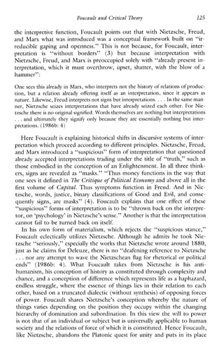 Foucault and Critical Theory 125
the interpretive function, Foucault points out that with Nietzsche, Freud,
and Marx what was introduced was a conceptual framework built on “ir-
reduciblegapingandopenness.”This is not because,forFoucault,inter-
pretation is “withoutborders” (3) but becauseinterpretationwith
Nietzsche, Freud, and Marx is preoccupied solely with “already present in-
terpretation,which it mustoverthrow,upset,shatter,withtheblowofa
hammer”:
One sees this already in Marx, who interprets not the history of relations of produc-
tion,but arelationalreadyofferingitself as an interpretation, since it appearsas
nature. Likewise, Freud interprets not signs but interpretations. ...In thesame man-
ner,Nietzscheseizesinterpretations that havealreadyseizedeach other. For Nie-
tzsche there is no original signified. Words themselves arenothing but interpretations
., .and ultimatelytheysignifponlybecausetheyareessentially nothing but inter-
prctations. (1986b:4)
Here Foucault is explaining historical shifts in discursive systems of inter-
pretation which proceed according to differentprinciples. Nietzsche, Freud,
and Marx introduced a “suspicious” form of interpretation that questioned
already accepted interpretations trading under the title of “truth,” such as
those embodied in the conception of an Enlightenment. In all three think-
ers, signs are revealed as “masks.” “Thus money functions in the way that
one sees it defined in The C y i t i p e of Political Economy and above all in the
first volumeof Capital. ThussymptomshnctioninFreud.AndinNie-
tzsche,words, justice,binaryclassifications of Good and Evil, andconse-
quently signs,aremasks” (4). Foucaultexplainsthatone effect ofthese
“suspicious” forms of interpretation is to be “thrown back on the interpre-
tor, on‘psychology’ in Nietzsche’s sense.” Anotheris that the interpretation
cannot fail to be turned back on itself.
In his ownformofmaterialism,which rejects the “suspiciousstance,”
Foucault eclecticallyutilizes Nietzsche.AlthoughheadmitshetookNie-
tzsche c‘seriously,’’ especially the works that Nietzsche wrote around 1880,
just as he claims for Deleuze, there is no “deafening reference to Nietzsche
...nor any attempt to wave the Nietzschean flag for rhetorical or political
ends”(1986b: 4). WhatFoucaulttakesfromNietzsche is his anti-
humanism, his conception of historyas constituted through complexity and
chance, and a conception of difference which represents life as a haphazard,
endlessstruggle,wheretheessenceofthings lies in their relation to each
other, based on a truncated dialectic (without synthesis) of opposing forces
ofpower.FoucaultsharesNietzsche’sconceptionwherebythenatureof
things varies depending on the position they occupy within the changing
hierarchy of domination and subordination. In this view the will to power
is not that of anindividual or subject butis universally applicableto human
society and therelations of force of which itis constituted. Hence Foucault,
like Nietzsche, abandons the Platonic quest for unity and puts in its place
 