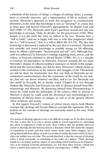 126 Michel Foucault
a pluralism of the essence of things, a critique of existing values, a commit-
menttonomadicstructure,andarepresentationof life as aesthetic self-
creation.Nietzsche’sapproach to truth also recognizesitsconstructionist
dimension, in the sense that knowledgeis seen as “invented’’ in a sense that
attimes goes well beyondFoucault’sappropriations. In Beyond Good and
Evil (1966: 17-19), Nietzsche turns Kant’s questions around and asks why
knowledge is necessary. Only, he decides, for the preservation of life. What
matters is not the truth but what we believe to betrue.Humanshave a
“will to truth’’ (and are as happy with true as with false judgments) which
also is a “will to power,” that is, a will to affirm life (11-12). The idea that
knowledge is hscovered is replaced by the view that itis invented. Nietzsche
sees scientific andmoralknowledge as possibly wrong yetlife-affirming;
hence he affirms a philosophy “beyond good andevil” (12).Although Fou-
cault was influenced by Nietzsche’s writings regarding truth, power, and the
subject, as Foucault admitted to Gtrard Raulet (1988a: 31), it is a mistake
to overstate his dependence on Nietzsche. Foucault certainly did not share
Nietzsche’s disdain of collective political resistanceon behalf of the margin-
alized and the downtrodden; nor did he share Nietzsche’s ethical elitism as
entailed in the celebration in the interests and struggles of the Ubernzensch;
nor did he share the irrationalist view that one finds inNietzscheanun-
constrained constructionism, that the constraints of the world do not mat-
ter, that one can invent whatever one likes, and so on. Yet Nietzsche was
alsouseful toFoucault,for as already noted(Chapter 6) it was through
thinkers like Nietzsche that Foucaultwas able to distance himself from Phe-
nomenology and Marxism. By distancing himself from Phenomenology it
meanthecouldavoidthephilosophyofthesubject,whileinrelationto
Marxism it meanthecouldavoidthetheoreticalandmethodologicalen-
trapmentsofMarxistformsofcritique, aswellas ofthegeneralMarxist
vision of history and society.
In thisregard,Foucault’sversionof critical theory rejects both Marxist
concepts like ideology and Freudo-Marxist concepts like repression. His ob-
jections to the concept of ideology are succinctly stated in his essay Truth
and Power:
The notionof ideology appearsto me to be difficultto make use of, for three reasons.
The firstis that, like it or not, it always standsinvirtual opposition to something
else which is supposed to count as truth. Now I believe that the problem does not
consist in drawingthe line between that in a discourse whichfalls under thecategory
ofscientificity or truth, and that whichcomes under some other category, but in
seeing historically how effectsof truth are produced within discourses which inthem-
selves areneither true nor false. The second drawback isthat theconcept of ideology
refers, I thinknecessarily, to something in the order of a subject. Third, ideology
stands in a secondary position relativeto something which functions as its infrastruc-
ture, as its material economic determinant, etc. For these three reasons, I think that
this is a notion that cannot be used without circumspection. (1980b: 118)
 