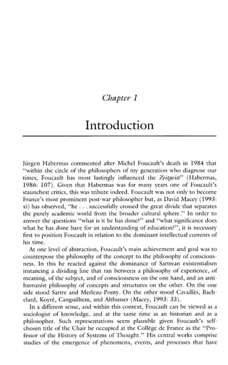 Introduction
Jiirgen Habermas commented afterMichelFoucault’sdeathin 1984 that
“within the circle of the philosophers of my generation who diagnose our
times,Foucaulthasmost lastingly influencedthe Zeitgeist” (Habermas,
1986: 107). Given thatHabermas was formany years oneof Foucault’s
staunchest critics, this was tribute indeed. Foucault was not only to become
France’s most prominent post-war philosopher but, as David Macey (1993:
xi) has observed, “he ...successfully crossed the great divide that separates
the purely academic world from the broader cultural sphere.” In order to
answer the questions “what is it he has done?” and L1what significance does
what he has done have for an understanding of education?”, it is necessary
first to position Foucault in relation to the dominant intellectual currents of
his time.
At one level of abstraction, Foucault’s main achievement and goal was to
counterpose the philosophy of the concept to the philosophy of conscious-
ness. In thishereactedagainstthedominanceofSartreanexistentialism
instancing a dividing line that ran between a philosophy of experience, of
meaning, of the subject, and of consciousness on the one hand, and an anti-
humanist philosophy of concepts and structures on the other. On the one
side stood Sartre and Merleau-Ponty. On the other stood Cavaillis,Bach-
elard, Koyrk, Canguilhem, and Althusser (Macey, 1993: 33).
In a different sense, and within this context, Foucault can be viewed as a
sociologistofknowledge,andatthesametime as anhistorianand as a
philosopher.SuchrepresentationsseemplausiblegivenFoucault’s self-
chosen title of the Chair he occupied at the Coll2ge de France as the “Pro-
fessor of the History of Systems of Thought.” His central works comprise
studies of the emergence of phenomena, events, and processes that have
 