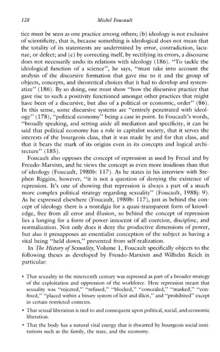 128 Michel Fowcault
tice must be seenas one practice among others; (b) ideologyis not exclusive
of scientificity, that is, because something is ideological does not mean that
the totality of its statements are undermined by error, contradiction, lacu-
nae, or defect; and (c)by correcting itself, by rectifying its errors,a discourse
does not necessarily undo its relations with ideology (186).“To tackle the
ideologicalfunction of a science”, he says, “musttakeintoaccountthe
analysis of the discursive formationthat gave rise to it and the group of
objects, concepts, and theoretical choices that it hadto develop and system-
atize” (186).By so doing, one must show “how thediscursive practice that
gave rise to such a positivity functioned amongst other practices that might
have been of a discursive, but also of a political or economic, order” (86).
In this sense, some discursivesystemsare“entirely penetrated with ideol-
ogy” (178), “political economy” being a case in point. InFoucault’s words,
“broadly speaking, and setting aside all mediation and specificity, it can be
said that political economy has a role in capitalist society, that it serves the
interests of the bourgeois class, that it was made by and for that class, and
that it bears the mark of its origins even in its concepts and logical arch-
tecture” (185).
Foucault also opposes the concept of repression as used by Freud and by
Freudo-Marxists, and heviews the concept as even more insidious than that
of ideology (Foucault, 1980b: 117).As he states in his interview with Ste-
phen Riggins,however,“it is not aquestionofdenyingtheexistenceof
repression. It’s one of showing that repression isalways a part of a much
morecomplexpoliticalstrategyregarding sexuality” (Foucault, 1988j: 9).
As he expressed elsewhere (Foucault, 1980b: 117), just as behind the con-
cept of ideology there is a nostalgia for a quasi-transparent form of l<nowl-
edge, free from all error and illusion, so behind the concept of repression
lies a longing for a form of power innocent of all coercion, discipline, and
normalization. Not only does it deny the productive dimensions of power,
but also it presupposes an essentialist conception of the subject as having a
vital being “held down,” prevented from self-realization.
In The Histmy of Sexuality, Volume 1,Foucault specifically objects to the
followingtheses as developed by Freudo-MarxismandWilhelmReichin
particular:
That sexuality in the nineteenth century was repressed as part of a broader strategy
of theexploitationand oppression of the workforce. Here repression meant that
sexuality was “rejected,”“refimd,”“blocked,”“concealed,” “masked,” “con-
fined,” “placed within a binary system of licit and illicit,” and “prohibited” except
in certain restricted contexts.
That sexual liberation is tied to and consequent upon political, social, andeconomic
liberation.
That the body has a natural vital energy that is thwarted by bourgeois social insti-
tutions such as the family, the state, and the economy.
 