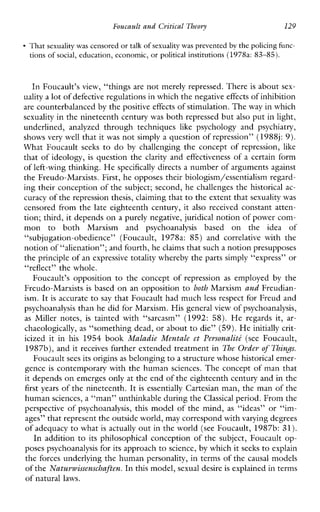Foucault andCritical Theory 129
That sexualitywas censored or talk of sexualitywas prevented by the policingfunc-
tions of social, education,economic, or political institutions (1978a: 83-85).
In Foucault’s view, “things are not merely repressed. There is about sex-
uality a lot ofdefective regulations in which the negativeeffects of inhibition
are counterbalancedby the positive effects of stimulation. Theway in which
sexuality in the nineteenth century was both repressed but also put in light,
underlined,analyzedthroughtechniques like psychology and psychiatry,
shows very well that it was not simply a question of repression” (1988j:9).
What Foucault seeks to do by challenging the concept of repression, like
that of ideology, is question the clarity and effectiveness of a certain form
of left-wing thinking.H e specifically directs a number of arguments against
the Freudo-Marxists. First, he opposes their biologism/essentialism regard-
ing their conception of the subject; second, he challenges the historical ac-
curacy of therepression thesis, claiming that to the extent thatsexuality was
censored from the late eighteenth century, it also received constant atten-
tion; third, it depends ona purely negative, juridical notion of power com-
mon to both Marxism and psychoanalysisbased onthe idea of
“subjugation-obedience”(Foucault, 197th: 85)and correlativewiththe
notion of “alienation”; and fourth, heclaims that sucha notion presupposes
the principle of an expressive totality whereby the partssimply “express” or
“reflect” the whole.
Foucault’sopposition to theconceptofrepression as employed by the
Freudo-Marxists is based on an opposition to both Marxism and Freudian-
ism. It is accurate to say that Foucault had much less respect for Freud and
psychoanalysis than he did for Marxism. His generalview of psychoanalysis,
as Millernotes, is taintedwith“sarcasm” (1992: 58). He regardsit,ar-
chaeologically, as “something dead, or about to die” (59). He initially crit-
icizeditinhis 1954 book Maludie Mentule et Personalith (see Foucault,
1987b), and it receives further extended treatment in The Oyder of Things.
Foucault sees its originsas belonging to a structure whose historical emer-
gence is contemporary with the human sciences. The concept of man that
it depends on emerges only at the end of the eighteenth century and in the
first years of the nineteenth. It is essentially Cartesian man, the man of the
human sciences, a “man” unthinkable during theClassical period. From the
perspective of psychoanalysis, this model of the mind, as “ideas” or “im-
ages” that represent the outside world,may correspond with varying degrees
of adequacy to what is actually out in the world (see Foucault, 1987b:31).
In addition to its philosophical conception of the subject, Foucault op-
poses psychoanalysis for its approach to science, by which it seeks to explain
the forces underlying the human personality, in terms of the causal models
of theNutumissenschaften. In this model, sexual desireis explained in terms
of natural laws.
 