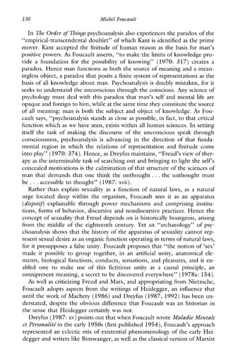 130 Michel Foucault
In The Order of Things psychoanalysis also experiences the paradox of the
“empirical-transcendental doublet” of which Kantis identified as the prime
mover. Kant accepted the finitude of human reason as the basis for man’s
positive powers. As Foucault asserts, “to make the limits of knowledge pro-
vide a foundationforthe possibility ofknowing”(1970: 317) creates a
paradox. Hence man functions as both the source of meaning and a mean-
ingless object, a paradox that posits a finite system of representations as the
basis of all knowledge about man. Psychoanalysis is doubly mistaken, for it
seeks to understand the unconscious through the conscious. Any science of
psychology must deal with this paradox that man’s self and mental life are
opaque and foreignto him, while at thesame time they constitute the source
of all meaning: man is both the subject and object of knowledge. As Fou-
cault says, “psychoanalysis stands as close as possible, in fact, to that critical
function which as we have seen, exists within all human sciences. In setting
itself the task of making the discourse of the unconscious speak through
consciousness,psychoanalysis is advancinginthedirectionofthatfunda-
mentalregioninwhichtherelationsofrepresentationandfinitudecome
into play” (1970: 374). Hence,as Dreyfus maintains, “Freud’sview of ther-
apy as the interminable task of searching out and bringingto light the self s
concealed motivations is the culmination of that structure of thesciences of
man that demands that one think the unthought. ..the unthought must
be ...accessible to thought” (1987: xvii).
Rather than explainsexuality as a function of natural laws, as a natural
urgelocateddeepwithintheorganism,Foucault sees it as an apparatus
(dispotif) explainable throughpowermechanismsandcomprisinginstitu-
tions, forms of behavior, discursive and nondiscursive practices. Hence the
concept of sexuality that Freud depends on is historically bourgeois, arising
from the middle of the eighteenth century. Yet an “archaeology” of psy-
choanalysis shows that the history of the apparatus of sexuality cannot rep-
resent sexual desire as an organic function operating in terms of naturallaws,
for it presupposes a false unity. Foucault proposes that “the notion of ‘sex’
madeitpossible to grouptogether,inan artificial unity,anatomicalele-
ments, biological functions, conducts, sensations, and pleasures, and it en-
abledone to makeuse ofthisfictitiousunity as a causalprinciple,an
omnipresent meaning, a secret to be discovered everywhere” (1978a: 154).
As well as criticizing Freud and Man, andappropriating from Nietzsche,
Foucault adopts aspects from the writings of Heidegger, an influence that
until the work of Machery (1986) and Dreyfus (1987, 1992) has been un-
derstated, despite the obvious difference that Foucault was anhistorianin
the sense that Heidegger certainly was not.
Dreyfus (1987:xv) points out that when Foucault wroteMaladie Mentale
et l’ersonaliti in the early 1950s (first published 1954), Foucault’s approach
represented an eclectic mix of existential phenomenology of the early Hei-
degger and writerslike Binswanger, as well as the classical version of Marxist
 