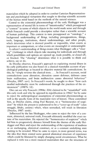 Foucault andCritical Theory 131
materialism which he adopted in order to combatCartesian Representation-
ism and psychological viewpoints that sought to develop scientific accounts
of the human mind based on the methods of the natural sciences.
Central to the existential phenomenology of the early Heidegger was a
representation of mentallife in terms of “intentionality” which presupposed
a “context” in terms of which objectsin the world made sense and through
which Foucault could provide a descriptive rather than a scientific account
of human pathology. This context in turn presupposed an “ontology,” a
backgroundunderstandingof Being, includingpresuppositions,things,
tools,language,institutions,sharedunderstandings,andotherpeople,
whichdetermineswhat is deemed possible or impossible,whatcounts as
important or unimportant, or what eventsare meaningful or unmeaningful.
A culture’s understanding ofBeing creates what Heidegger calls a “clear-
ing” (Lichtung)in which objects take meaning for individuals and through
which possibilities and options are opened up, made possible, or closed off,
or blocked.The“clearing”determineswhatit is possible to thinkand
achieve, say or do.
As Dreyfus observes, Foucault’s approach to explaining mental illness in
his early publication was also based on a classical materialist account of psy-
chological pathology as located in objective material life contradictions. In
this, he “simply reverses the classical story. ...In Foucault’s account, social
contradictionscausealienation,alienationcausesdefenses,defensescause
brainmalfunction,andbrainmalfunctioncausesabnormalbehaviour”
(Dreyfus, 1987:xxvi). In Foucault’s words, he sought to show “how each
morbid individuality must be understood through the practices of the en-
vironment” (1987b: 12).
One can see why Foucault (1984e: 334) claimed tobe “unsatisfied” with
this early work and why he opposed its republication in 1962; for he came
to reject the anthropological assumptions of existential phenomenology as
well as the specific form of thematerialist view of history. These committed
him, as Dreyfusclaims,citingPaulRicoeur, to a“hermeneuticsof suspi-
cion” by which the presentis understood to be a “cover-up of truth”(class
struggle,libido,anxiety)which,whenunmasked, will resultinliberation
(Dreyfus,1987: xxviii).
Influenced by the late Heidegger, who came to reject the view of a con-
stant, ahistorical, universal truth, Foucault ultimately modified the exact na-
ture of his materialism. H e rejected the “hermeneutics of suspicion” which
led him to progressively distance himself from the themes of the early Hei-
degger and Marx andreject the understanding of the experienceof madness
as anunchanging, ahistorical construct,or as aconstantunderlyingstate
waiting to be revealed. What he came to reject, in more general terms, was
the idea that there existed some general ahistorical structure of experience
which could be liberated by simply changing social circumstances. What he
replaced it with was a more nuanced materialism that saw the structures of
 