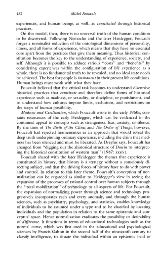 132 Michel Foucault
experiences, andhuman beings as well, as constituted through historical
practices.
O n this model, then, there is no universal truth of the human condition
to be discovered.FollowingNietzscheand thelaterHeidegger,Foucault
forges a nominalist reduction of the ontological dimensions of personality,
illness, and all forms of experience, which means that theyhave no essential
core apart from the practices that give them meaning. Thus historical con-
stitution becomes the key to the understanding of experience, society, and
self. Althoughit is possible to adducevarious“costs”and“benefits” by
consideringexperienceswithin theconfigurationof life experience as a
whole, there is no fundamental truth to be revealed, and noideal state needs
be achieved.The best for peopleis immanent in their presentlife conditions.
Human beings must work with what they have.
Foucault believed that the critical task becomes to understand discursive
historicalpractices that constitute andthereforedefineformsofhistorical
experience such as madness, or sexuality, or discipline, or punishment, and
to understandhowculturesimposelimits,exclusions,andrestrictionson
the scope of human possibility.
Madness and Civilization,which Foucault wrote in the early 1960s, con-
tainsresonancesofthe early Heidegger,whichcan be evidencedin the
continued appeal to concepts such as strangeness, fear, anxiety, or silence.
By the time of The Birth of the Clinic and The Order of Things, however,
Foucault had rejected hermeneutics as anapproachthatwould reveal the
deep truth underpinning ordinary experience, including the claim that mad-
ness has been silenced and must be liberated. As Dreyfus says, Foucault has
changed from “digging out the ahistorical structure of Dasein to interpret-
ing the historical constitution of western man” (1987: xxxiv).
Foucault shared with the later Heidegger the themes that experience is
constitutedinhistory,thathistory is a strategywithout a consciously di-
recting subject, and that the driving forces of historyhave to do with power
and control. In relation to this later theme, Foucault’s conception of nor-
malizationcan be regarded as similar to Heidegger’s view inseeingthe
expansion of the processes of rational control over human subjects through
the “total mobilization” of technology to all aspects of life. For Foucault,
the expansion of normalizing power through science and technology pro-
gressively incorporateseachand every anomaly,andthroughthehuman
sciences, such as psychiatry,psychology, and statistics,enablesknowledge
of individuals to be assumed under a type and to be classified by locating
individuals and the population in relation to thesameepistemicandcon-
ceptual space. Hence normalization eradicates the possibility or desirability
of difference. It functions in terms of educational technologies such as the
normalcurve,whichwas first used in the educationalandpsychological
sciences by Francis Galton in the second half of the nineteenth century to
classify intelligence, to situatetheindividualwithinanepistemic field or
 