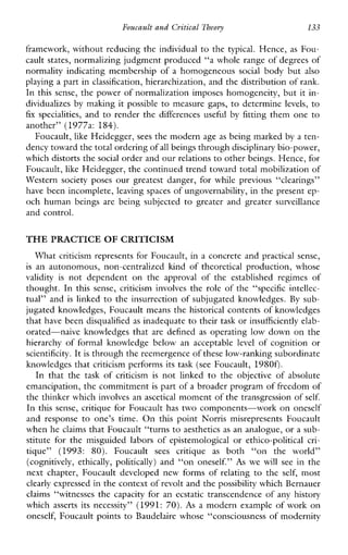 FoucaultandCvitical Theory 133
framework, without reducing the individual to the typical. Hence, as FOLI-
cault states, normalizing judgment produced “a whole range of degrees of
normalityindicatingmembershipofahomogeneous social body but also
playing a part in classification, hierarchization, and the distribution of rank.
In this sense, the power of normalization imposes homogeneity, but it in-
dividualizes by making it possible to measure gaps, to determine levels, to
fix specialities, and to renderthedifferencesuseful by fitting them one to
another” (1977a: 184).
Foucault, like Heidegger, sees the modern age as being marked by a ten-
dency toward the total ordering ofall beings through disciplinary bio-power,
which distorts the social order and our relationsto other beings. Hence, for
Foucault, like Heidegger, the continued trend toward total mobilization of
Westernsocietyposes our greatest danger, for while previous “clearings”
have been incomplete, leaving spaces of ungovernability, in the present ep-
ochhumanbeingsarebeingsubjected to greaterandgreater surveillance
and control.
THE PRACTICE OF CRITICISM
What criticism represents for Foucault, in a concrete and practical sense,
is anautonomous,non-centralizedkindoftheoreticalproduction,whose
validity is notdependentonthe approval ofthe establishedregimes of
thought. In thissense,criticisminvolves the role of the “specificintellec-
tual” and is linked to the insurrection of subjugated knowledges. By sub-
jugated knowledges, Foucault means the historical contents of knowledges
that have been disqualified as inadequate to their task or insufficiently elab-
orated-naive knowledgesthataredefined as operating low down on the
hierarchy offormalknowledgebelowanacceptable level of cognition or
scientificity. It is through the reemergence of these low-ranking subordinate
knowledges that criticism performs its task (see Foucault, 1980f).
In that the task of criticism is not linked to the objective ofabsolute
emancipation, the commitment is part of a broader program of freedom of
the thinker which involves an ascetical moment of the transgression ofself.
In this sense, critique for Foucault has two components-work on oneself
andresponse to one’stime. On thispointNorrismisrepresentsFoucault
when he claims that Foucault “turns to aesthetics as an analogue, or a sub-
stituteforthemisguidedlaborsofepistemological or ethico-politicalcri-
tique”(1993: 80). Foucault sees critique as both“ontheworld”
(cognitively, ethically, politically) and “on oneself.” As we will see in the
nextchapter,Foucaultdevelopednewformsofrelating to the self, most
clearly expressed in the context of revolt and thepossibility which Bernauer
claims“witnesses the capacity foranecstatictranscendence of anyhistory
which asserts its necessity” (1991: 70). As a modern example of work on
oneself, Foucault points to Baudelaire whose “consciousness of modernity
 