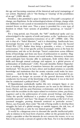 Foucault and Critical Theoyv 135
the age and becoming conscious of the historical and social mainsprings of
our actions. Rajchman calls it “the freeing or ‘clearing’ of the possibilities
of an age” (1985: 4445).
Freedom is also permitted a space in relation to Foucault’s conception of
change, says Rajchman. In thearchaeological scheme of things, change while
non-deliberate is not caused or necessitatedby internal contradictions or by
externalforces on theirown.Thus a space is providedfor a newtypeof
freedominwhich“newsystemsof possibility opened-up,or ‘cleared’ ”
For a longperiod, says Foucault,the“left”intellectualspokeand was
acknowledged in the capacity of truth and justice,as the “spokesman of the
universal ...the consciousness/conscience of us all” (1980b: 126). This
role is that of a “faded Marxism,” and it is diminishing. Intellectuals have
increasinglybecomeused to workingin“specific” sitessince theSecond
WorldWar(127).Ratherthanbeing a generalist, a writer, a “universal
consciousness,” his or her specific activity increasinglyserves as the basis for
politicization,andshe or hedevelops“lateralconnectionsacrossdifferent
forms of knowledge and from one focus of politicization to another. Mag-
istrates and psychiatrists, doctors and social workers, laboratory technicians
andsociologistshavebecomeable to participate,bothwithintheirown
fields andthroughmutualexchangeandsupport,in a globalprocess of
politicization of intellectuals” (126). Foucault identifies Robert Oppenhei-
mer as marking the point of transitionbetweentheuniversaland specific
intellectual. “It’s because he had a direct and localised relation to scientific
knowledge and institutions that the atomic scientist couldmake his inter-
vention. ...And for the first time ...the intellectual was hounded by po-
litical powers, nolongeronaccountofthe generaldiscoursewhich he
conducted, but because of the knowledge at his disposal: it w a s at this level
that he constituted a political threat” (128).
IfOppenheimersymbolically typifies this newemergentfigureatone
level, Foucault indicates that his precursors can be seen in the debates be-
tweenDarwinandthepost-Darwinianevolutionistsandtheirstormyde-
bates with the socialists on the topics related to evolution (crime, psychiatry,
eugenics)andinthepoliticizationofeventsaroundbiologyand physics.
Todaythe specific intellectual is a productof newly emerging“technic-
scientific structures” and faces “the danger of remaining at thelevel of con-
junctura1struggles,pressingdemandsrestricted to particularsectors.”
Hence, says Foucault, there exists “the risk of being unabletodevelop these
struggles for lack of a global strategy or outside support; the risk, too, of
not being followed, or only by very limited groups” (1980b: 130).
It would be a dangerous error to discount the specific intellectual politi-
cally in relation to his local form of power, either on the grounds that heis
simply a specialist or that his interests do not concern themasses, or to see
him or heras merely a servant ofcapital or the State. For itis the intellectual
(45).
 